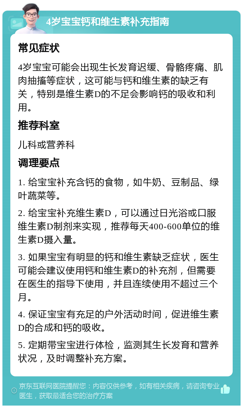 4岁宝宝钙和维生素补充指南 常见症状 4岁宝宝可能会出现生长发育迟缓、骨骼疼痛、肌肉抽搐等症状，这可能与钙和维生素的缺乏有关，特别是维生素D的不足会影响钙的吸收和利用。 推荐科室 儿科或营养科 调理要点 1. 给宝宝补充含钙的食物，如牛奶、豆制品、绿叶蔬菜等。 2. 给宝宝补充维生素D，可以通过日光浴或口服维生素D制剂来实现，推荐每天400-600单位的维生素D摄入量。 3. 如果宝宝有明显的钙和维生素缺乏症状，医生可能会建议使用钙和维生素D的补充剂，但需要在医生的指导下使用，并且连续使用不超过三个月。 4. 保证宝宝有充足的户外活动时间，促进维生素D的合成和钙的吸收。 5. 定期带宝宝进行体检，监测其生长发育和营养状况，及时调整补充方案。