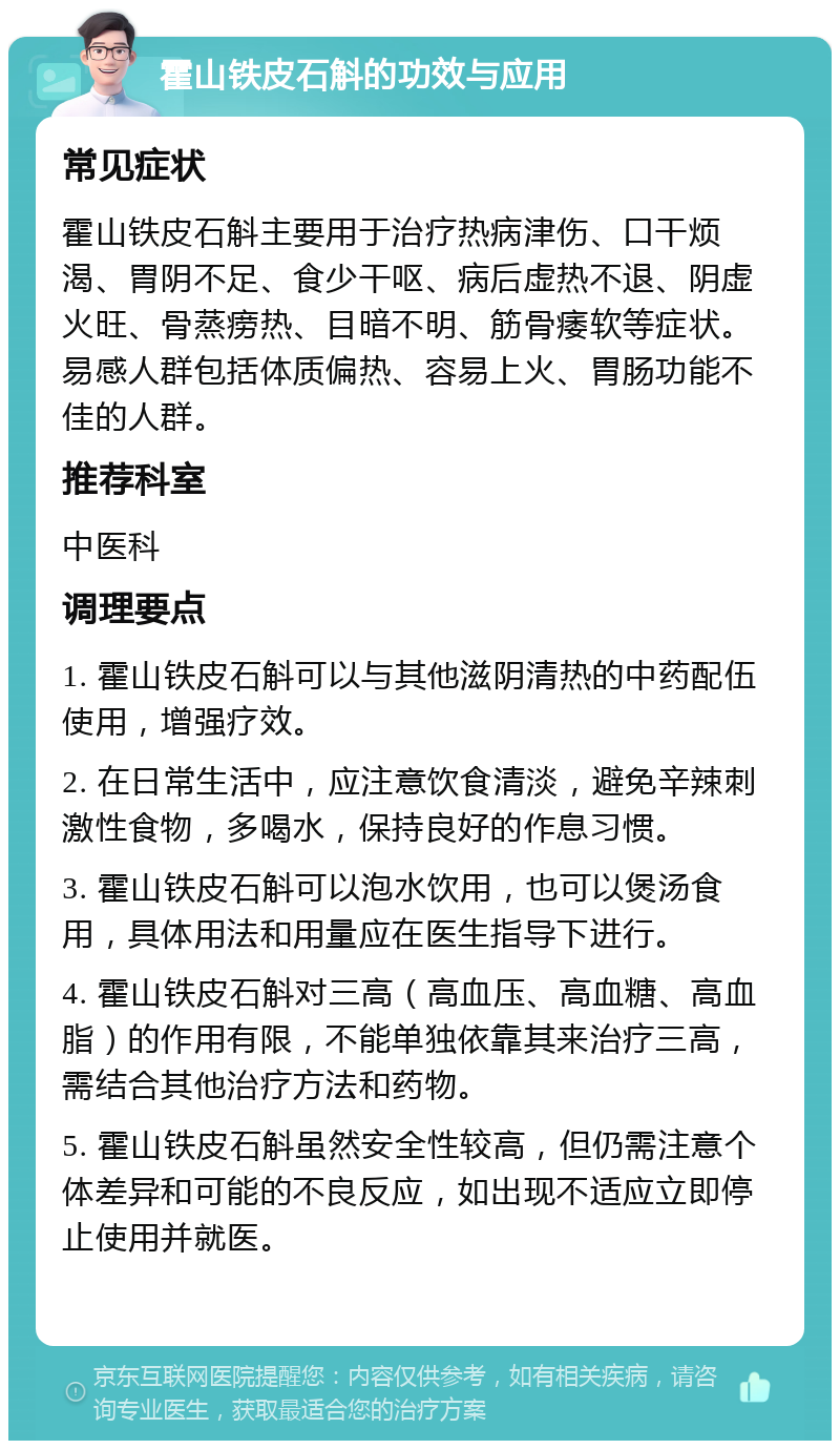 霍山铁皮石斛的功效与应用 常见症状 霍山铁皮石斛主要用于治疗热病津伤、口干烦渴、胃阴不足、食少干呕、病后虚热不退、阴虚火旺、骨蒸痨热、目暗不明、筋骨痿软等症状。易感人群包括体质偏热、容易上火、胃肠功能不佳的人群。 推荐科室 中医科 调理要点 1. 霍山铁皮石斛可以与其他滋阴清热的中药配伍使用，增强疗效。 2. 在日常生活中，应注意饮食清淡，避免辛辣刺激性食物，多喝水，保持良好的作息习惯。 3. 霍山铁皮石斛可以泡水饮用，也可以煲汤食用，具体用法和用量应在医生指导下进行。 4. 霍山铁皮石斛对三高（高血压、高血糖、高血脂）的作用有限，不能单独依靠其来治疗三高，需结合其他治疗方法和药物。 5. 霍山铁皮石斛虽然安全性较高，但仍需注意个体差异和可能的不良反应，如出现不适应立即停止使用并就医。