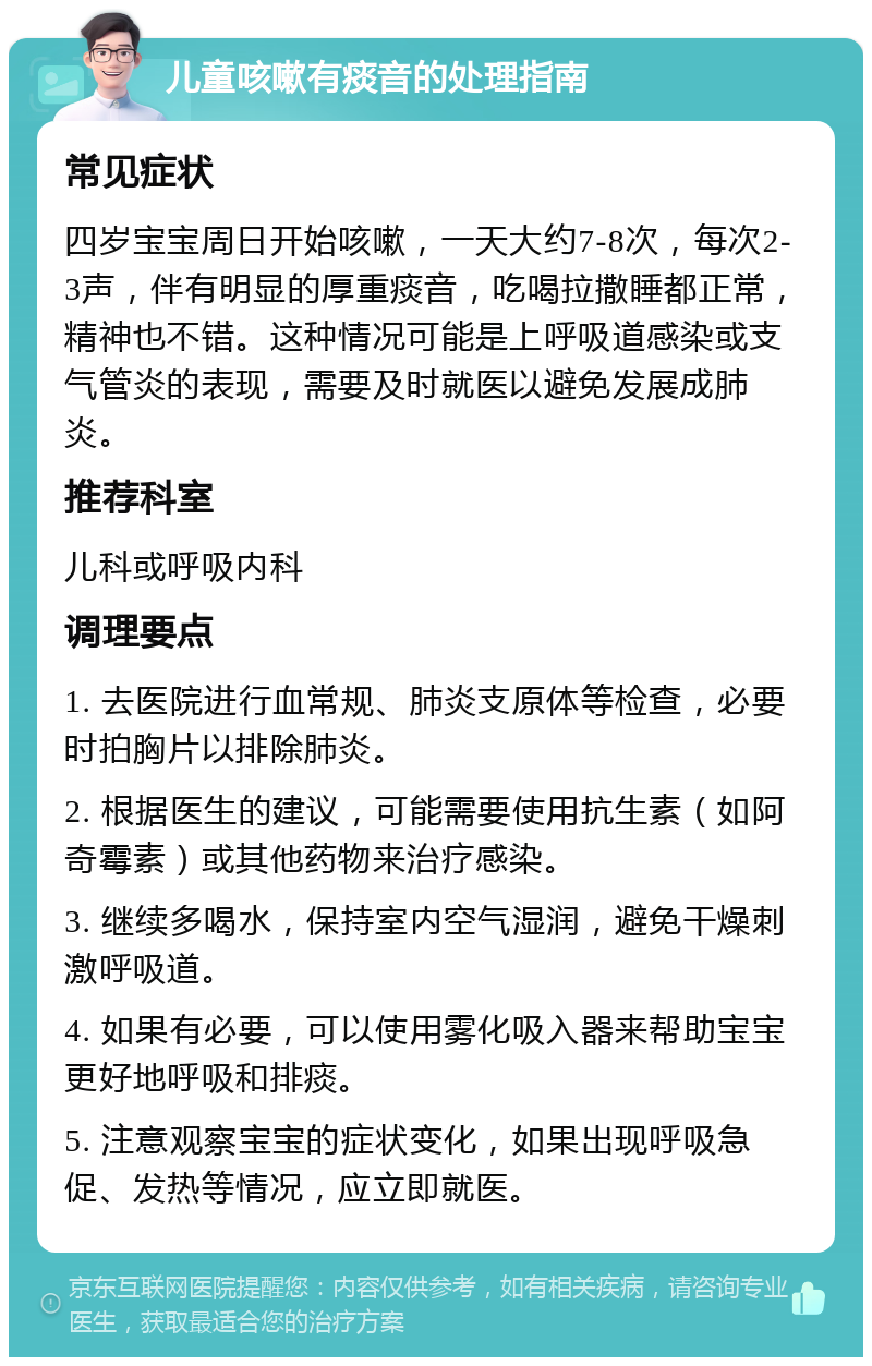 儿童咳嗽有痰音的处理指南 常见症状 四岁宝宝周日开始咳嗽，一天大约7-8次，每次2-3声，伴有明显的厚重痰音，吃喝拉撒睡都正常，精神也不错。这种情况可能是上呼吸道感染或支气管炎的表现，需要及时就医以避免发展成肺炎。 推荐科室 儿科或呼吸内科 调理要点 1. 去医院进行血常规、肺炎支原体等检查，必要时拍胸片以排除肺炎。 2. 根据医生的建议，可能需要使用抗生素（如阿奇霉素）或其他药物来治疗感染。 3. 继续多喝水，保持室内空气湿润，避免干燥刺激呼吸道。 4. 如果有必要，可以使用雾化吸入器来帮助宝宝更好地呼吸和排痰。 5. 注意观察宝宝的症状变化，如果出现呼吸急促、发热等情况，应立即就医。