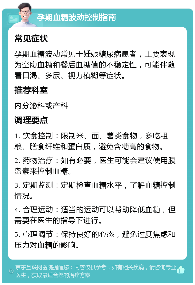 孕期血糖波动控制指南 常见症状 孕期血糖波动常见于妊娠糖尿病患者，主要表现为空腹血糖和餐后血糖值的不稳定性，可能伴随着口渴、多尿、视力模糊等症状。 推荐科室 内分泌科或产科 调理要点 1. 饮食控制：限制米、面、薯类食物，多吃粗粮、膳食纤维和蛋白质，避免含糖高的食物。 2. 药物治疗：如有必要，医生可能会建议使用胰岛素来控制血糖。 3. 定期监测：定期检查血糖水平，了解血糖控制情况。 4. 合理运动：适当的运动可以帮助降低血糖，但需要在医生的指导下进行。 5. 心理调节：保持良好的心态，避免过度焦虑和压力对血糖的影响。