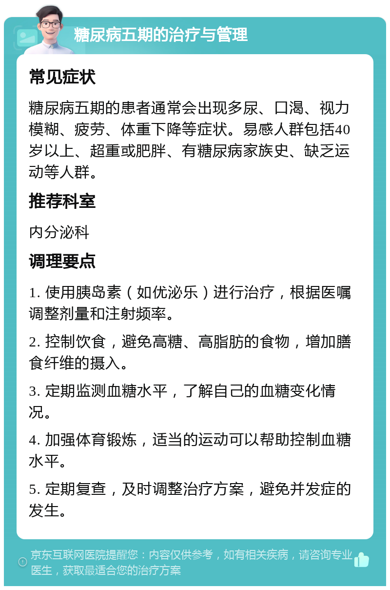 糖尿病五期的治疗与管理 常见症状 糖尿病五期的患者通常会出现多尿、口渴、视力模糊、疲劳、体重下降等症状。易感人群包括40岁以上、超重或肥胖、有糖尿病家族史、缺乏运动等人群。 推荐科室 内分泌科 调理要点 1. 使用胰岛素（如优泌乐）进行治疗，根据医嘱调整剂量和注射频率。 2. 控制饮食，避免高糖、高脂肪的食物，增加膳食纤维的摄入。 3. 定期监测血糖水平，了解自己的血糖变化情况。 4. 加强体育锻炼，适当的运动可以帮助控制血糖水平。 5. 定期复查，及时调整治疗方案，避免并发症的发生。