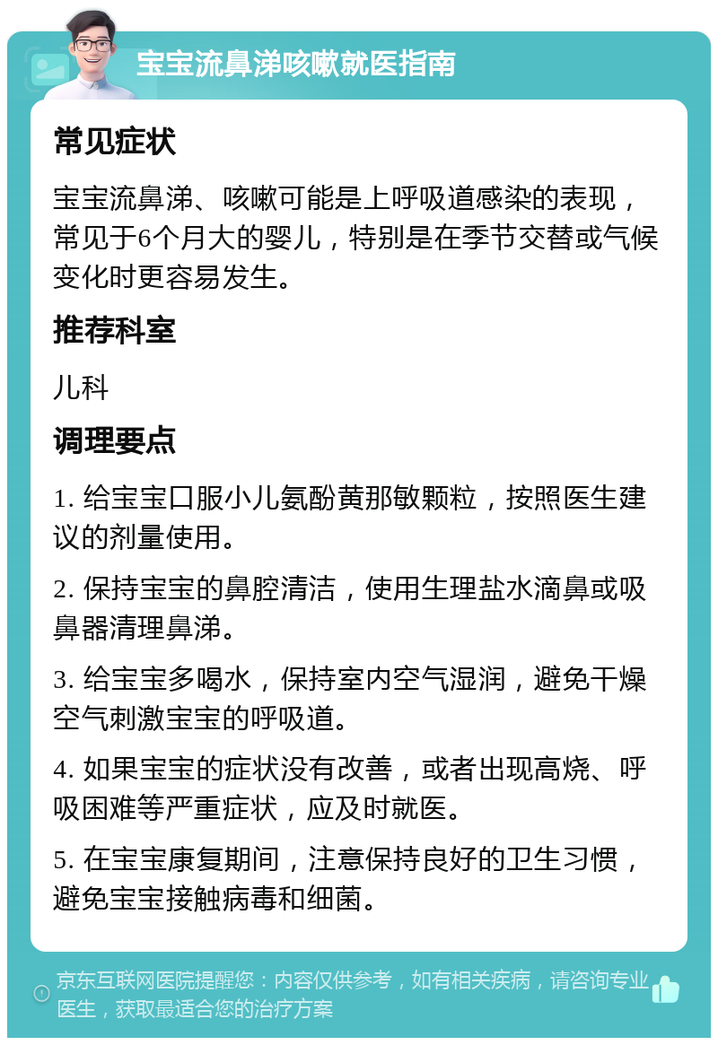 宝宝流鼻涕咳嗽就医指南 常见症状 宝宝流鼻涕、咳嗽可能是上呼吸道感染的表现，常见于6个月大的婴儿，特别是在季节交替或气候变化时更容易发生。 推荐科室 儿科 调理要点 1. 给宝宝口服小儿氨酚黄那敏颗粒，按照医生建议的剂量使用。 2. 保持宝宝的鼻腔清洁，使用生理盐水滴鼻或吸鼻器清理鼻涕。 3. 给宝宝多喝水，保持室内空气湿润，避免干燥空气刺激宝宝的呼吸道。 4. 如果宝宝的症状没有改善，或者出现高烧、呼吸困难等严重症状，应及时就医。 5. 在宝宝康复期间，注意保持良好的卫生习惯，避免宝宝接触病毒和细菌。