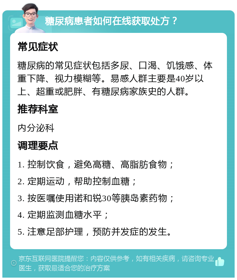 糖尿病患者如何在线获取处方？ 常见症状 糖尿病的常见症状包括多尿、口渴、饥饿感、体重下降、视力模糊等。易感人群主要是40岁以上、超重或肥胖、有糖尿病家族史的人群。 推荐科室 内分泌科 调理要点 1. 控制饮食，避免高糖、高脂肪食物； 2. 定期运动，帮助控制血糖； 3. 按医嘱使用诺和锐30等胰岛素药物； 4. 定期监测血糖水平； 5. 注意足部护理，预防并发症的发生。