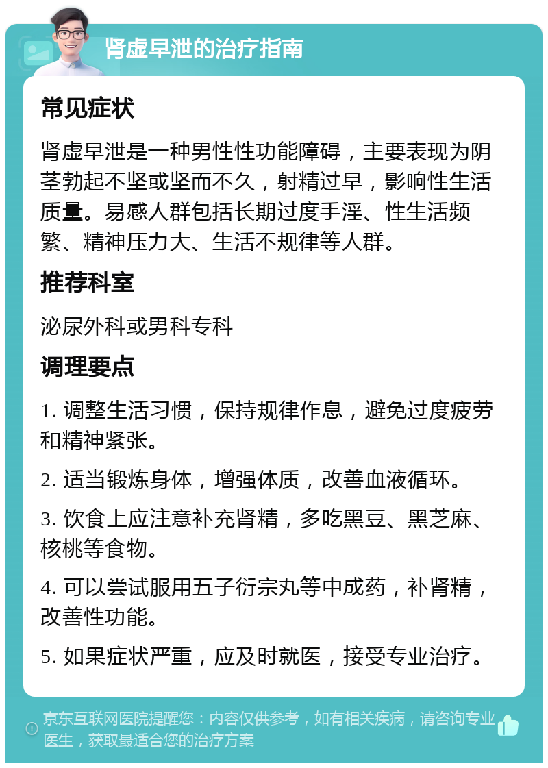 肾虚早泄的治疗指南 常见症状 肾虚早泄是一种男性性功能障碍，主要表现为阴茎勃起不坚或坚而不久，射精过早，影响性生活质量。易感人群包括长期过度手淫、性生活频繁、精神压力大、生活不规律等人群。 推荐科室 泌尿外科或男科专科 调理要点 1. 调整生活习惯，保持规律作息，避免过度疲劳和精神紧张。 2. 适当锻炼身体，增强体质，改善血液循环。 3. 饮食上应注意补充肾精，多吃黑豆、黑芝麻、核桃等食物。 4. 可以尝试服用五子衍宗丸等中成药，补肾精，改善性功能。 5. 如果症状严重，应及时就医，接受专业治疗。