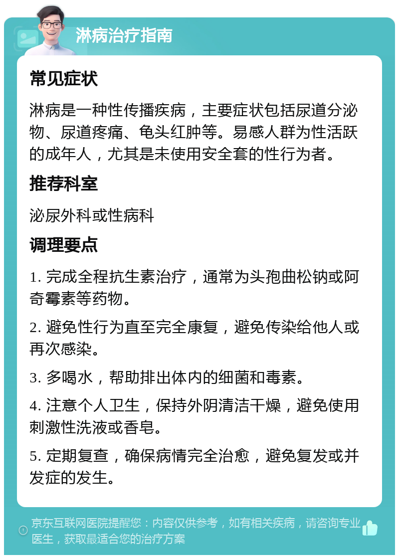 淋病治疗指南 常见症状 淋病是一种性传播疾病，主要症状包括尿道分泌物、尿道疼痛、龟头红肿等。易感人群为性活跃的成年人，尤其是未使用安全套的性行为者。 推荐科室 泌尿外科或性病科 调理要点 1. 完成全程抗生素治疗，通常为头孢曲松钠或阿奇霉素等药物。 2. 避免性行为直至完全康复，避免传染给他人或再次感染。 3. 多喝水，帮助排出体内的细菌和毒素。 4. 注意个人卫生，保持外阴清洁干燥，避免使用刺激性洗液或香皂。 5. 定期复查，确保病情完全治愈，避免复发或并发症的发生。