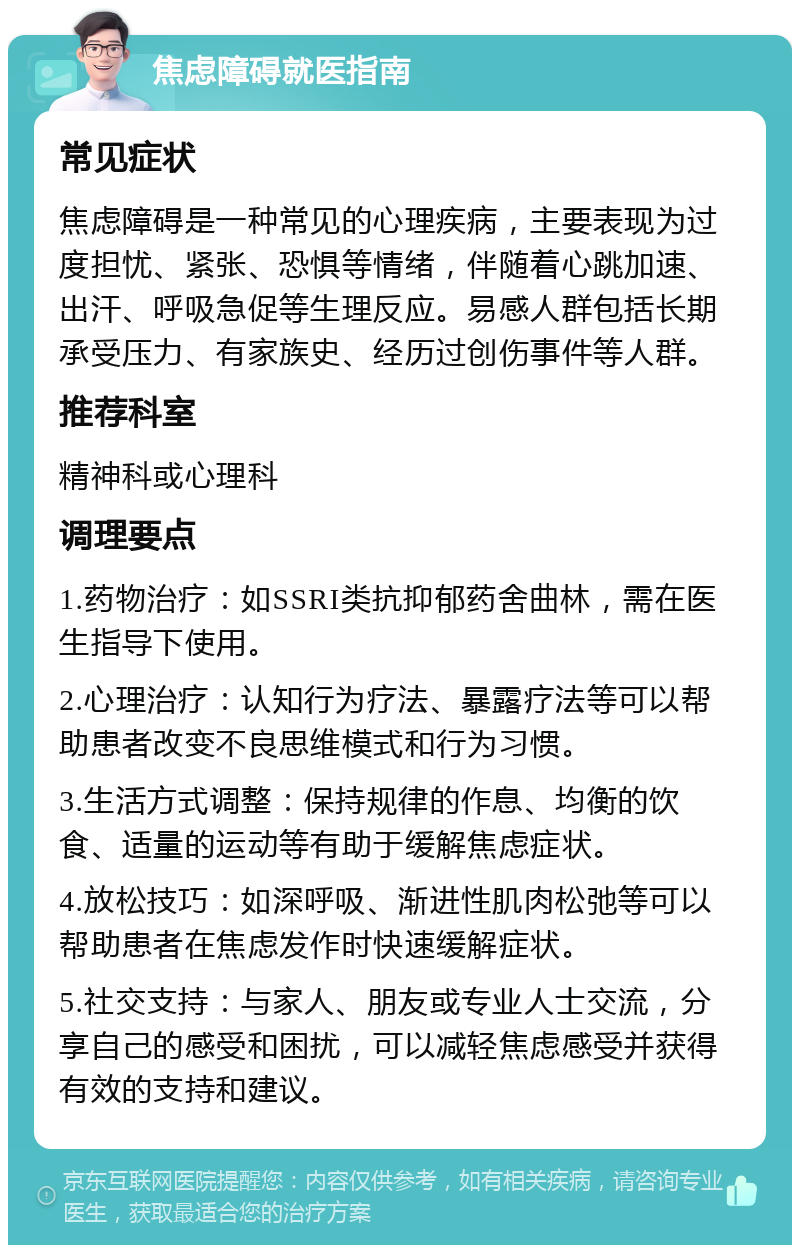 焦虑障碍就医指南 常见症状 焦虑障碍是一种常见的心理疾病，主要表现为过度担忧、紧张、恐惧等情绪，伴随着心跳加速、出汗、呼吸急促等生理反应。易感人群包括长期承受压力、有家族史、经历过创伤事件等人群。 推荐科室 精神科或心理科 调理要点 1.药物治疗：如SSRI类抗抑郁药舍曲林，需在医生指导下使用。 2.心理治疗：认知行为疗法、暴露疗法等可以帮助患者改变不良思维模式和行为习惯。 3.生活方式调整：保持规律的作息、均衡的饮食、适量的运动等有助于缓解焦虑症状。 4.放松技巧：如深呼吸、渐进性肌肉松弛等可以帮助患者在焦虑发作时快速缓解症状。 5.社交支持：与家人、朋友或专业人士交流，分享自己的感受和困扰，可以减轻焦虑感受并获得有效的支持和建议。