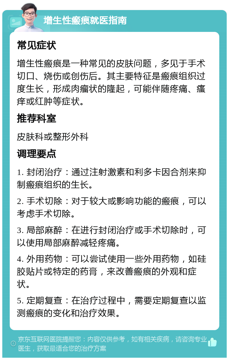 增生性瘢痕就医指南 常见症状 增生性瘢痕是一种常见的皮肤问题，多见于手术切口、烧伤或创伤后。其主要特征是瘢痕组织过度生长，形成肉瘤状的隆起，可能伴随疼痛、瘙痒或红肿等症状。 推荐科室 皮肤科或整形外科 调理要点 1. 封闭治疗：通过注射激素和利多卡因合剂来抑制瘢痕组织的生长。 2. 手术切除：对于较大或影响功能的瘢痕，可以考虑手术切除。 3. 局部麻醉：在进行封闭治疗或手术切除时，可以使用局部麻醉减轻疼痛。 4. 外用药物：可以尝试使用一些外用药物，如硅胶贴片或特定的药膏，来改善瘢痕的外观和症状。 5. 定期复查：在治疗过程中，需要定期复查以监测瘢痕的变化和治疗效果。