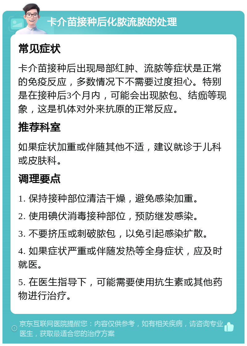 卡介苗接种后化脓流脓的处理 常见症状 卡介苗接种后出现局部红肿、流脓等症状是正常的免疫反应，多数情况下不需要过度担心。特别是在接种后3个月内，可能会出现脓包、结痂等现象，这是机体对外来抗原的正常反应。 推荐科室 如果症状加重或伴随其他不适，建议就诊于儿科或皮肤科。 调理要点 1. 保持接种部位清洁干燥，避免感染加重。 2. 使用碘伏消毒接种部位，预防继发感染。 3. 不要挤压或刺破脓包，以免引起感染扩散。 4. 如果症状严重或伴随发热等全身症状，应及时就医。 5. 在医生指导下，可能需要使用抗生素或其他药物进行治疗。