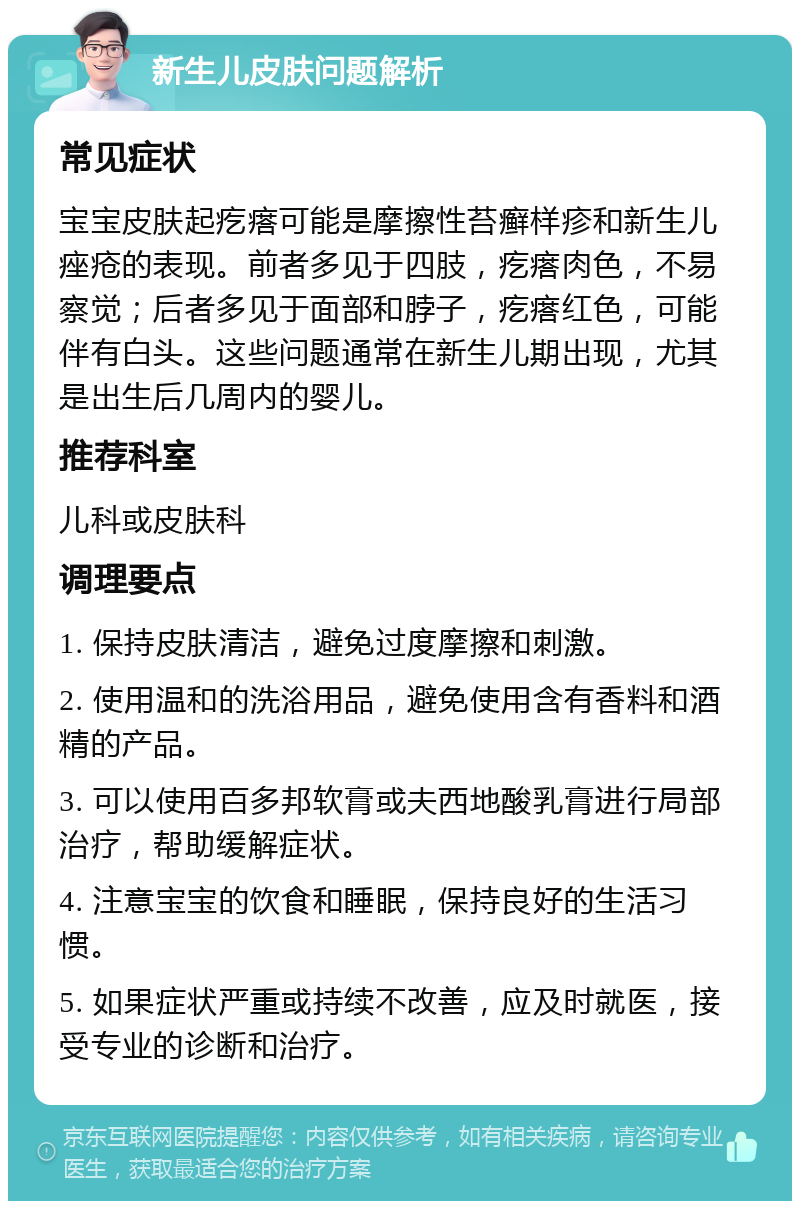 新生儿皮肤问题解析 常见症状 宝宝皮肤起疙瘩可能是摩擦性苔癣样疹和新生儿痤疮的表现。前者多见于四肢，疙瘩肉色，不易察觉；后者多见于面部和脖子，疙瘩红色，可能伴有白头。这些问题通常在新生儿期出现，尤其是出生后几周内的婴儿。 推荐科室 儿科或皮肤科 调理要点 1. 保持皮肤清洁，避免过度摩擦和刺激。 2. 使用温和的洗浴用品，避免使用含有香料和酒精的产品。 3. 可以使用百多邦软膏或夫西地酸乳膏进行局部治疗，帮助缓解症状。 4. 注意宝宝的饮食和睡眠，保持良好的生活习惯。 5. 如果症状严重或持续不改善，应及时就医，接受专业的诊断和治疗。