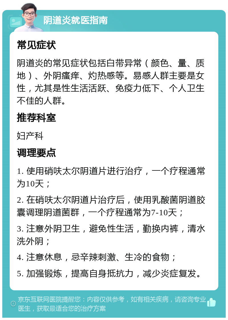 阴道炎就医指南 常见症状 阴道炎的常见症状包括白带异常（颜色、量、质地）、外阴瘙痒、灼热感等。易感人群主要是女性，尤其是性生活活跃、免疫力低下、个人卫生不佳的人群。 推荐科室 妇产科 调理要点 1. 使用硝呋太尔阴道片进行治疗，一个疗程通常为10天； 2. 在硝呋太尔阴道片治疗后，使用乳酸菌阴道胶囊调理阴道菌群，一个疗程通常为7-10天； 3. 注意外阴卫生，避免性生活，勤换内裤，清水洗外阴； 4. 注意休息，忌辛辣刺激、生冷的食物； 5. 加强锻炼，提高自身抵抗力，减少炎症复发。