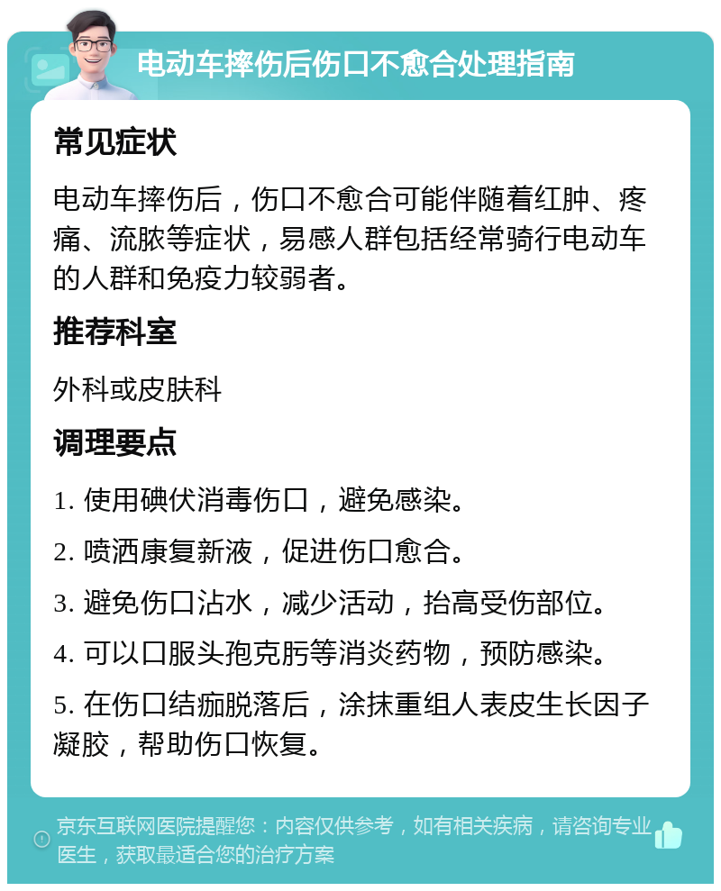 电动车摔伤后伤口不愈合处理指南 常见症状 电动车摔伤后，伤口不愈合可能伴随着红肿、疼痛、流脓等症状，易感人群包括经常骑行电动车的人群和免疫力较弱者。 推荐科室 外科或皮肤科 调理要点 1. 使用碘伏消毒伤口，避免感染。 2. 喷洒康复新液，促进伤口愈合。 3. 避免伤口沾水，减少活动，抬高受伤部位。 4. 可以口服头孢克肟等消炎药物，预防感染。 5. 在伤口结痂脱落后，涂抹重组人表皮生长因子凝胶，帮助伤口恢复。