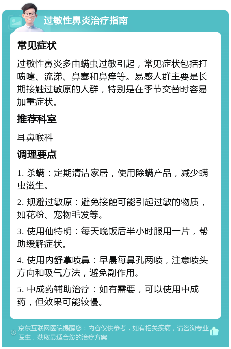 过敏性鼻炎治疗指南 常见症状 过敏性鼻炎多由螨虫过敏引起，常见症状包括打喷嚏、流涕、鼻塞和鼻痒等。易感人群主要是长期接触过敏原的人群，特别是在季节交替时容易加重症状。 推荐科室 耳鼻喉科 调理要点 1. 杀螨：定期清洁家居，使用除螨产品，减少螨虫滋生。 2. 规避过敏原：避免接触可能引起过敏的物质，如花粉、宠物毛发等。 3. 使用仙特明：每天晚饭后半小时服用一片，帮助缓解症状。 4. 使用内舒拿喷鼻：早晨每鼻孔两喷，注意喷头方向和吸气方法，避免副作用。 5. 中成药辅助治疗：如有需要，可以使用中成药，但效果可能较慢。