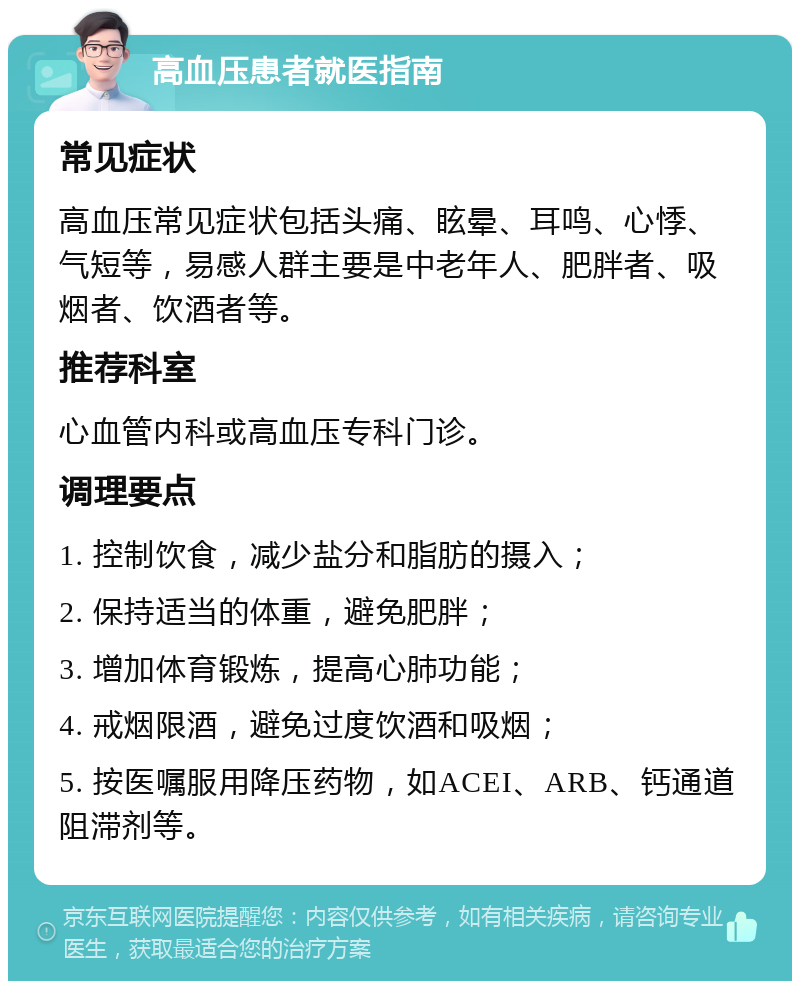 高血压患者就医指南 常见症状 高血压常见症状包括头痛、眩晕、耳鸣、心悸、气短等，易感人群主要是中老年人、肥胖者、吸烟者、饮酒者等。 推荐科室 心血管内科或高血压专科门诊。 调理要点 1. 控制饮食，减少盐分和脂肪的摄入； 2. 保持适当的体重，避免肥胖； 3. 增加体育锻炼，提高心肺功能； 4. 戒烟限酒，避免过度饮酒和吸烟； 5. 按医嘱服用降压药物，如ACEI、ARB、钙通道阻滞剂等。