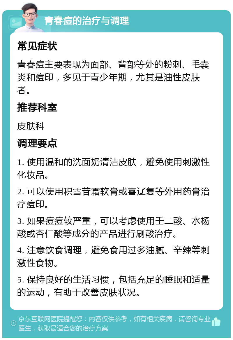 青春痘的治疗与调理 常见症状 青春痘主要表现为面部、背部等处的粉刺、毛囊炎和痘印，多见于青少年期，尤其是油性皮肤者。 推荐科室 皮肤科 调理要点 1. 使用温和的洗面奶清洁皮肤，避免使用刺激性化妆品。 2. 可以使用积雪苷霜软膏或喜辽复等外用药膏治疗痘印。 3. 如果痘痘较严重，可以考虑使用壬二酸、水杨酸或杏仁酸等成分的产品进行刷酸治疗。 4. 注意饮食调理，避免食用过多油腻、辛辣等刺激性食物。 5. 保持良好的生活习惯，包括充足的睡眠和适量的运动，有助于改善皮肤状况。