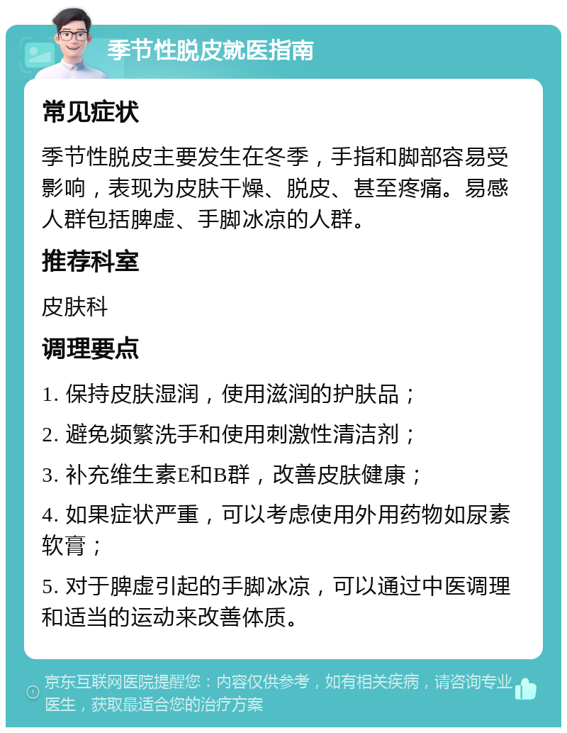 季节性脱皮就医指南 常见症状 季节性脱皮主要发生在冬季，手指和脚部容易受影响，表现为皮肤干燥、脱皮、甚至疼痛。易感人群包括脾虚、手脚冰凉的人群。 推荐科室 皮肤科 调理要点 1. 保持皮肤湿润，使用滋润的护肤品； 2. 避免频繁洗手和使用刺激性清洁剂； 3. 补充维生素E和B群，改善皮肤健康； 4. 如果症状严重，可以考虑使用外用药物如尿素软膏； 5. 对于脾虚引起的手脚冰凉，可以通过中医调理和适当的运动来改善体质。