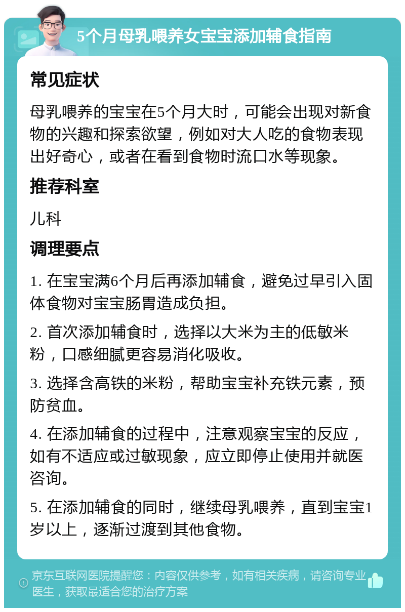 5个月母乳喂养女宝宝添加辅食指南 常见症状 母乳喂养的宝宝在5个月大时，可能会出现对新食物的兴趣和探索欲望，例如对大人吃的食物表现出好奇心，或者在看到食物时流口水等现象。 推荐科室 儿科 调理要点 1. 在宝宝满6个月后再添加辅食，避免过早引入固体食物对宝宝肠胃造成负担。 2. 首次添加辅食时，选择以大米为主的低敏米粉，口感细腻更容易消化吸收。 3. 选择含高铁的米粉，帮助宝宝补充铁元素，预防贫血。 4. 在添加辅食的过程中，注意观察宝宝的反应，如有不适应或过敏现象，应立即停止使用并就医咨询。 5. 在添加辅食的同时，继续母乳喂养，直到宝宝1岁以上，逐渐过渡到其他食物。