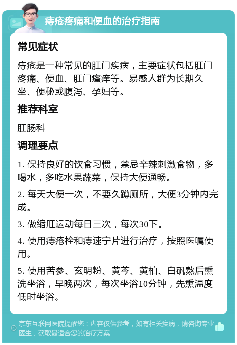 痔疮疼痛和便血的治疗指南 常见症状 痔疮是一种常见的肛门疾病，主要症状包括肛门疼痛、便血、肛门瘙痒等。易感人群为长期久坐、便秘或腹泻、孕妇等。 推荐科室 肛肠科 调理要点 1. 保持良好的饮食习惯，禁忌辛辣刺激食物，多喝水，多吃水果蔬菜，保持大便通畅。 2. 每天大便一次，不要久蹲厕所，大便3分钟内完成。 3. 做缩肛运动每日三次，每次30下。 4. 使用痔疮栓和痔速宁片进行治疗，按照医嘱使用。 5. 使用苦参、玄明粉、黄芩、黄柏、白矾熬后熏洗坐浴，早晚两次，每次坐浴10分钟，先熏温度低时坐浴。