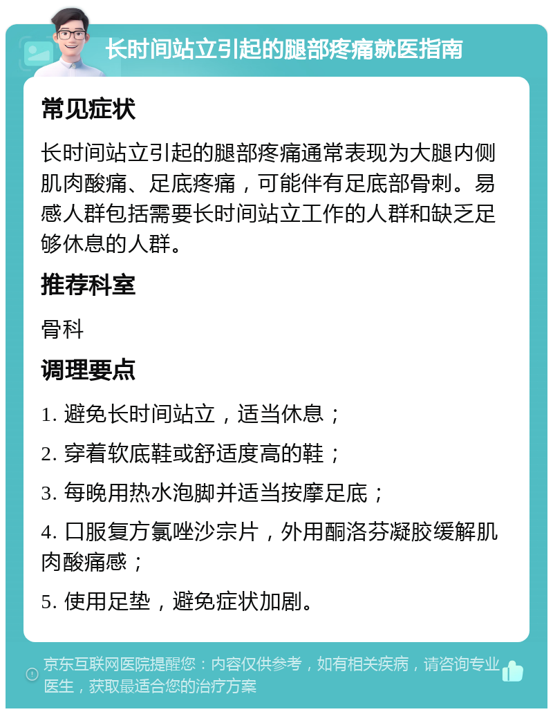 长时间站立引起的腿部疼痛就医指南 常见症状 长时间站立引起的腿部疼痛通常表现为大腿内侧肌肉酸痛、足底疼痛，可能伴有足底部骨刺。易感人群包括需要长时间站立工作的人群和缺乏足够休息的人群。 推荐科室 骨科 调理要点 1. 避免长时间站立，适当休息； 2. 穿着软底鞋或舒适度高的鞋； 3. 每晚用热水泡脚并适当按摩足底； 4. 口服复方氯唑沙宗片，外用酮洛芬凝胶缓解肌肉酸痛感； 5. 使用足垫，避免症状加剧。