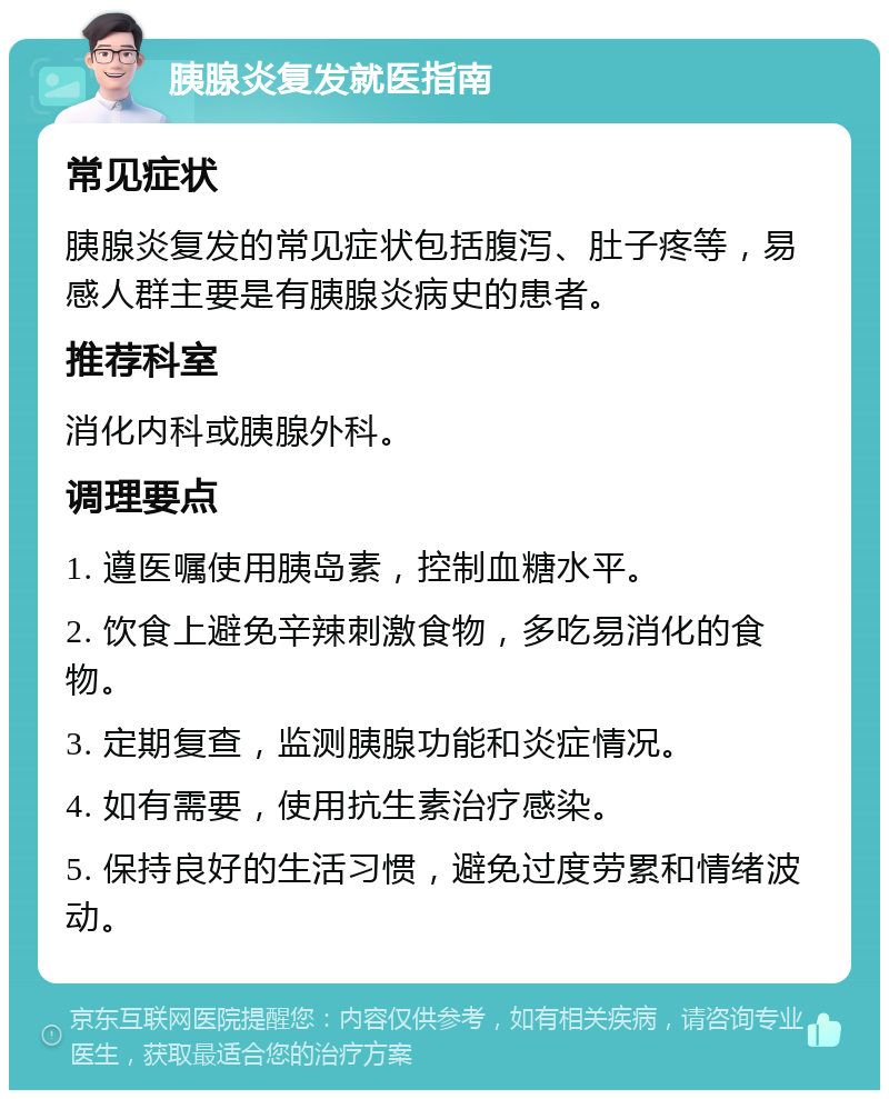 胰腺炎复发就医指南 常见症状 胰腺炎复发的常见症状包括腹泻、肚子疼等，易感人群主要是有胰腺炎病史的患者。 推荐科室 消化内科或胰腺外科。 调理要点 1. 遵医嘱使用胰岛素，控制血糖水平。 2. 饮食上避免辛辣刺激食物，多吃易消化的食物。 3. 定期复查，监测胰腺功能和炎症情况。 4. 如有需要，使用抗生素治疗感染。 5. 保持良好的生活习惯，避免过度劳累和情绪波动。