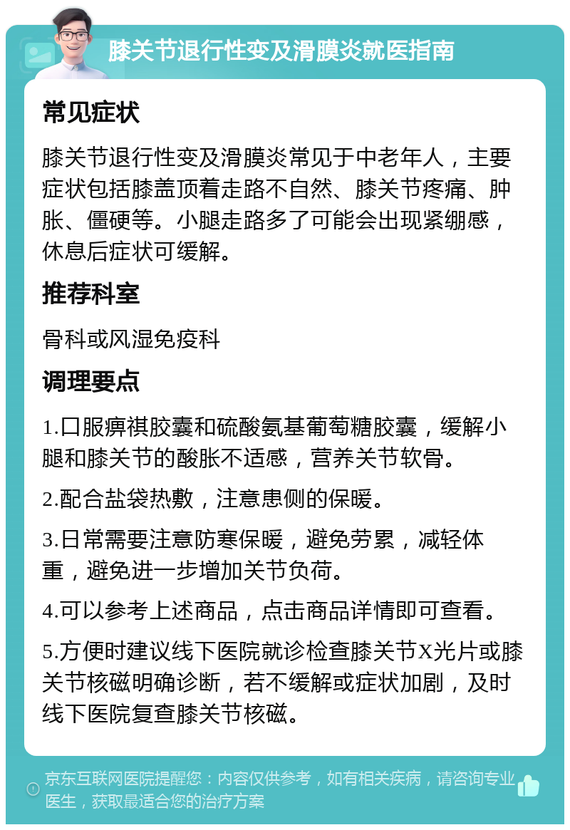 膝关节退行性变及滑膜炎就医指南 常见症状 膝关节退行性变及滑膜炎常见于中老年人，主要症状包括膝盖顶着走路不自然、膝关节疼痛、肿胀、僵硬等。小腿走路多了可能会出现紧绷感，休息后症状可缓解。 推荐科室 骨科或风湿免疫科 调理要点 1.口服痹祺胶囊和硫酸氨基葡萄糖胶囊，缓解小腿和膝关节的酸胀不适感，营养关节软骨。 2.配合盐袋热敷，注意患侧的保暖。 3.日常需要注意防寒保暖，避免劳累，减轻体重，避免进一步增加关节负荷。 4.可以参考上述商品，点击商品详情即可查看。 5.方便时建议线下医院就诊检查膝关节X光片或膝关节核磁明确诊断，若不缓解或症状加剧，及时线下医院复查膝关节核磁。