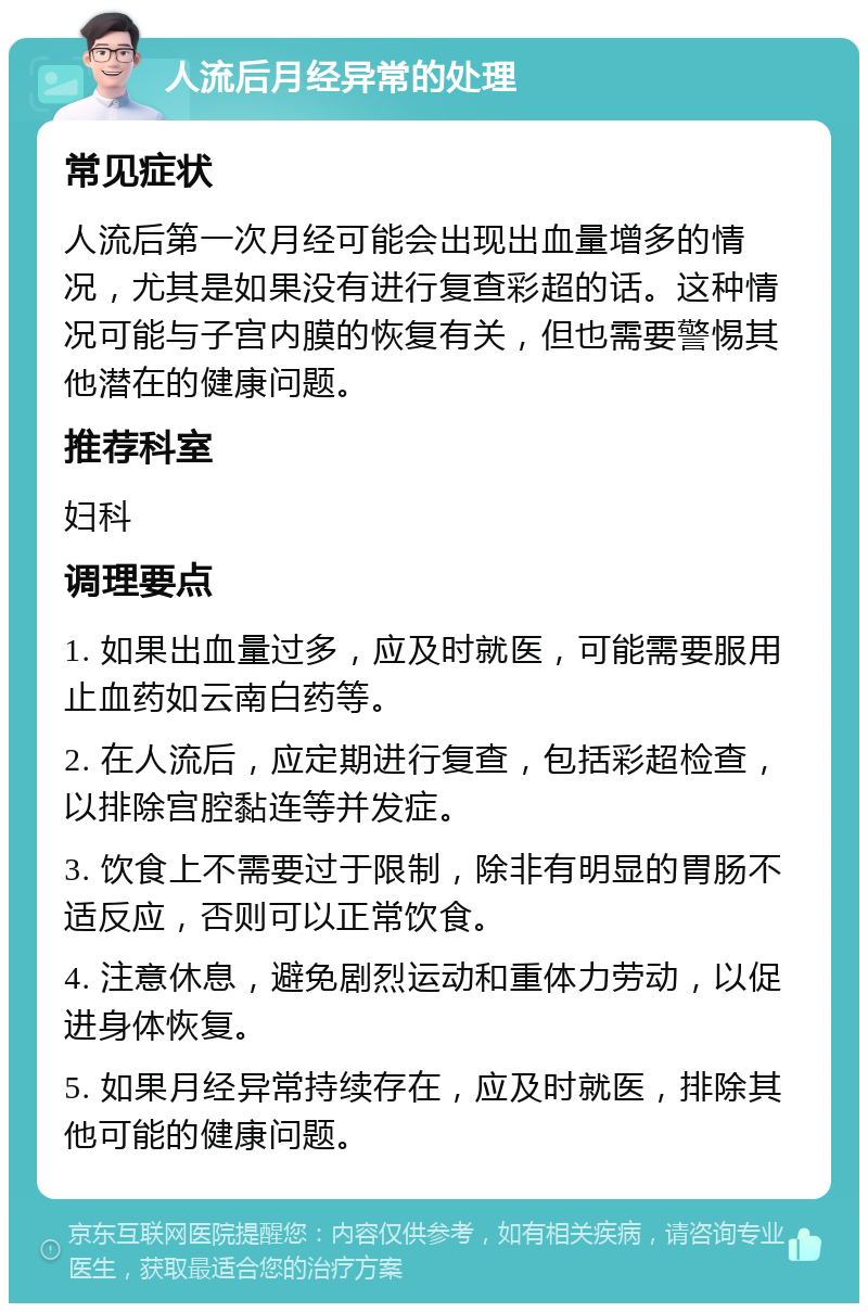 人流后月经异常的处理 常见症状 人流后第一次月经可能会出现出血量增多的情况，尤其是如果没有进行复查彩超的话。这种情况可能与子宫内膜的恢复有关，但也需要警惕其他潜在的健康问题。 推荐科室 妇科 调理要点 1. 如果出血量过多，应及时就医，可能需要服用止血药如云南白药等。 2. 在人流后，应定期进行复查，包括彩超检查，以排除宫腔黏连等并发症。 3. 饮食上不需要过于限制，除非有明显的胃肠不适反应，否则可以正常饮食。 4. 注意休息，避免剧烈运动和重体力劳动，以促进身体恢复。 5. 如果月经异常持续存在，应及时就医，排除其他可能的健康问题。