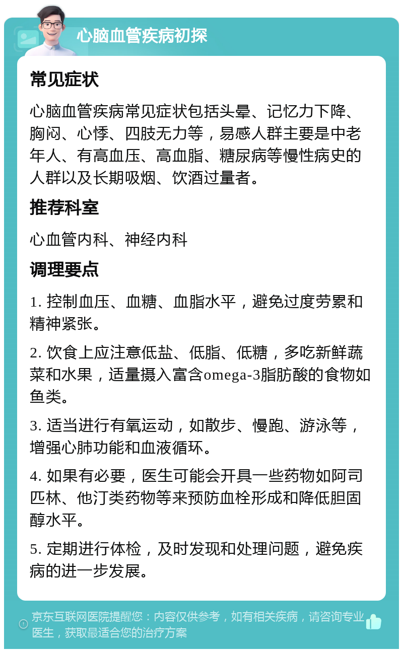 心脑血管疾病初探 常见症状 心脑血管疾病常见症状包括头晕、记忆力下降、胸闷、心悸、四肢无力等，易感人群主要是中老年人、有高血压、高血脂、糖尿病等慢性病史的人群以及长期吸烟、饮酒过量者。 推荐科室 心血管内科、神经内科 调理要点 1. 控制血压、血糖、血脂水平，避免过度劳累和精神紧张。 2. 饮食上应注意低盐、低脂、低糖，多吃新鲜蔬菜和水果，适量摄入富含omega-3脂肪酸的食物如鱼类。 3. 适当进行有氧运动，如散步、慢跑、游泳等，增强心肺功能和血液循环。 4. 如果有必要，医生可能会开具一些药物如阿司匹林、他汀类药物等来预防血栓形成和降低胆固醇水平。 5. 定期进行体检，及时发现和处理问题，避免疾病的进一步发展。