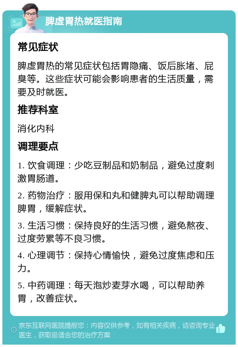 脾虚胃热就医指南 常见症状 脾虚胃热的常见症状包括胃隐痛、饭后胀堵、屁臭等。这些症状可能会影响患者的生活质量，需要及时就医。 推荐科室 消化内科 调理要点 1. 饮食调理：少吃豆制品和奶制品，避免过度刺激胃肠道。 2. 药物治疗：服用保和丸和健脾丸可以帮助调理脾胃，缓解症状。 3. 生活习惯：保持良好的生活习惯，避免熬夜、过度劳累等不良习惯。 4. 心理调节：保持心情愉快，避免过度焦虑和压力。 5. 中药调理：每天泡炒麦芽水喝，可以帮助养胃，改善症状。