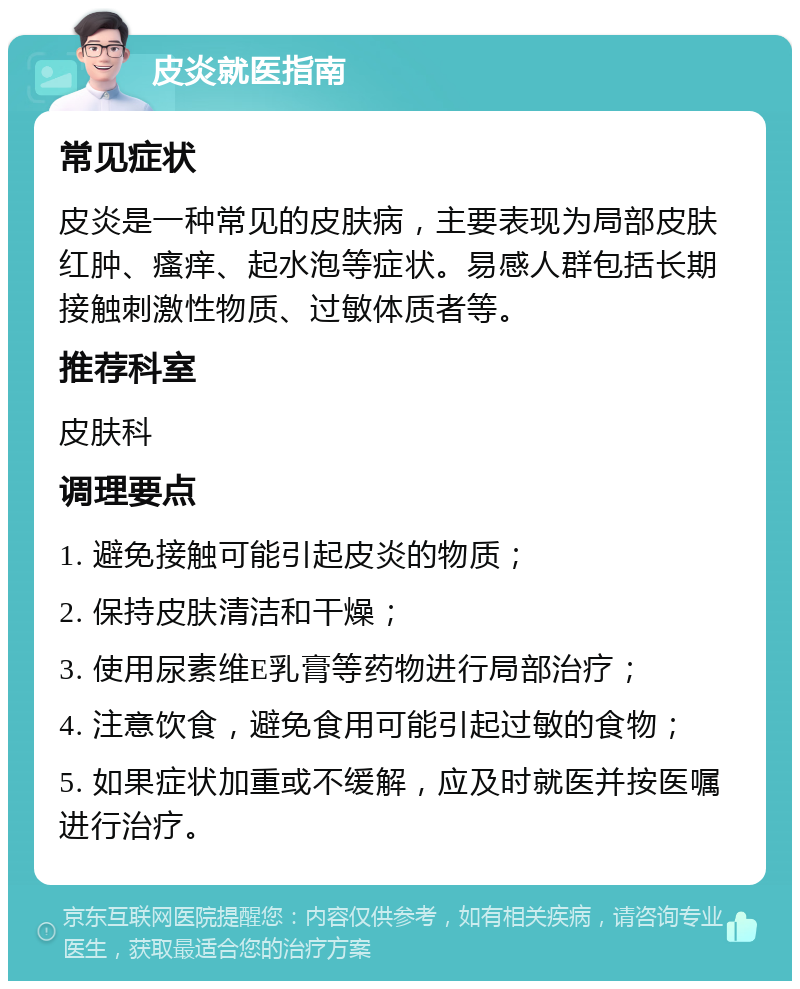 皮炎就医指南 常见症状 皮炎是一种常见的皮肤病，主要表现为局部皮肤红肿、瘙痒、起水泡等症状。易感人群包括长期接触刺激性物质、过敏体质者等。 推荐科室 皮肤科 调理要点 1. 避免接触可能引起皮炎的物质； 2. 保持皮肤清洁和干燥； 3. 使用尿素维E乳膏等药物进行局部治疗； 4. 注意饮食，避免食用可能引起过敏的食物； 5. 如果症状加重或不缓解，应及时就医并按医嘱进行治疗。