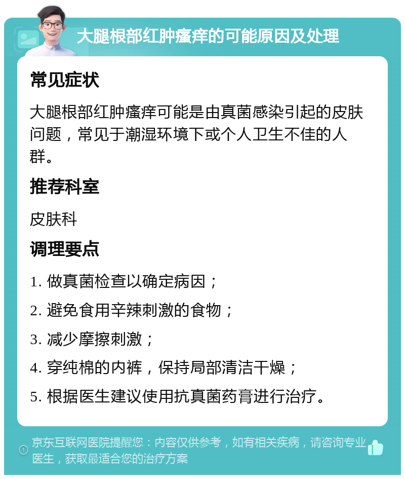 大腿根部红肿瘙痒的可能原因及处理 常见症状 大腿根部红肿瘙痒可能是由真菌感染引起的皮肤问题，常见于潮湿环境下或个人卫生不佳的人群。 推荐科室 皮肤科 调理要点 1. 做真菌检查以确定病因； 2. 避免食用辛辣刺激的食物； 3. 减少摩擦刺激； 4. 穿纯棉的内裤，保持局部清洁干燥； 5. 根据医生建议使用抗真菌药膏进行治疗。