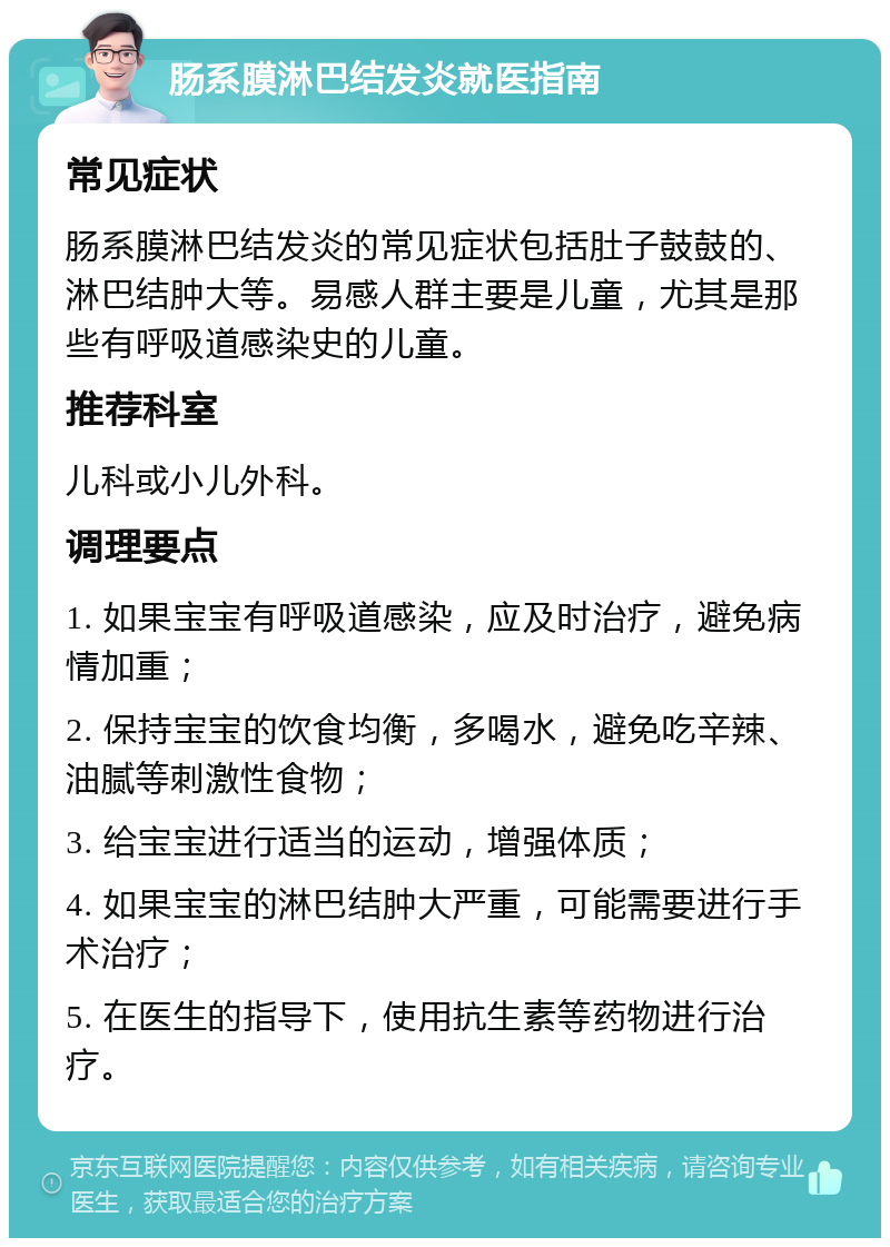 肠系膜淋巴结发炎就医指南 常见症状 肠系膜淋巴结发炎的常见症状包括肚子鼓鼓的、淋巴结肿大等。易感人群主要是儿童，尤其是那些有呼吸道感染史的儿童。 推荐科室 儿科或小儿外科。 调理要点 1. 如果宝宝有呼吸道感染，应及时治疗，避免病情加重； 2. 保持宝宝的饮食均衡，多喝水，避免吃辛辣、油腻等刺激性食物； 3. 给宝宝进行适当的运动，增强体质； 4. 如果宝宝的淋巴结肿大严重，可能需要进行手术治疗； 5. 在医生的指导下，使用抗生素等药物进行治疗。