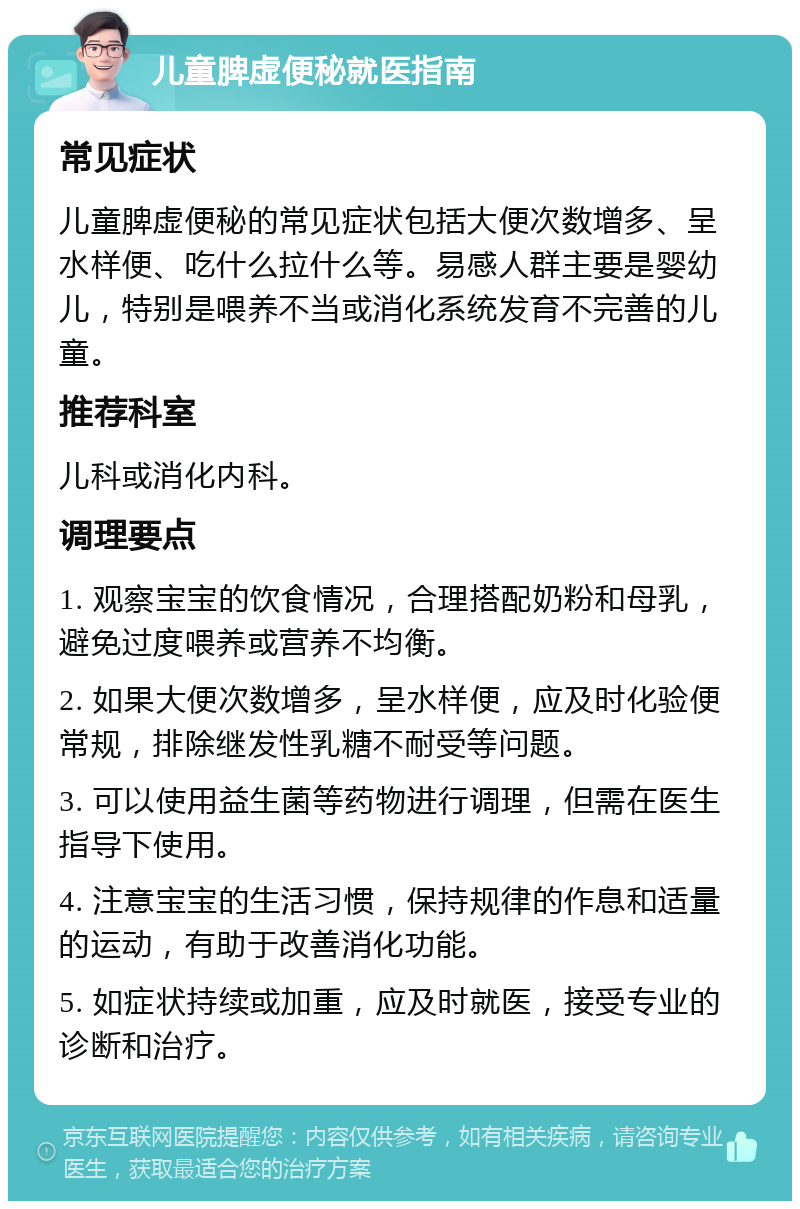 儿童脾虚便秘就医指南 常见症状 儿童脾虚便秘的常见症状包括大便次数增多、呈水样便、吃什么拉什么等。易感人群主要是婴幼儿，特别是喂养不当或消化系统发育不完善的儿童。 推荐科室 儿科或消化内科。 调理要点 1. 观察宝宝的饮食情况，合理搭配奶粉和母乳，避免过度喂养或营养不均衡。 2. 如果大便次数增多，呈水样便，应及时化验便常规，排除继发性乳糖不耐受等问题。 3. 可以使用益生菌等药物进行调理，但需在医生指导下使用。 4. 注意宝宝的生活习惯，保持规律的作息和适量的运动，有助于改善消化功能。 5. 如症状持续或加重，应及时就医，接受专业的诊断和治疗。