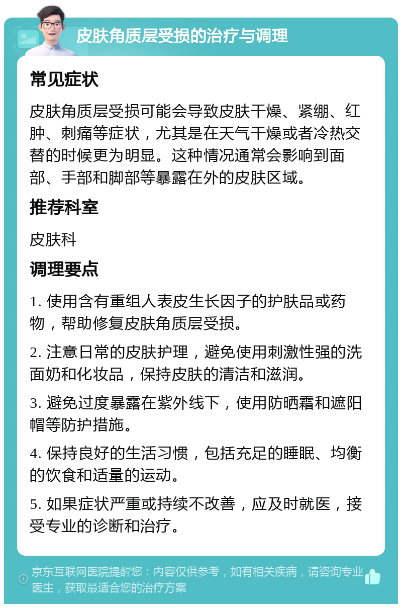 皮肤角质层受损的治疗与调理 常见症状 皮肤角质层受损可能会导致皮肤干燥、紧绷、红肿、刺痛等症状，尤其是在天气干燥或者冷热交替的时候更为明显。这种情况通常会影响到面部、手部和脚部等暴露在外的皮肤区域。 推荐科室 皮肤科 调理要点 1. 使用含有重组人表皮生长因子的护肤品或药物，帮助修复皮肤角质层受损。 2. 注意日常的皮肤护理，避免使用刺激性强的洗面奶和化妆品，保持皮肤的清洁和滋润。 3. 避免过度暴露在紫外线下，使用防晒霜和遮阳帽等防护措施。 4. 保持良好的生活习惯，包括充足的睡眠、均衡的饮食和适量的运动。 5. 如果症状严重或持续不改善，应及时就医，接受专业的诊断和治疗。