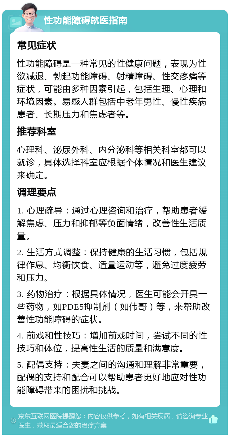 性功能障碍就医指南 常见症状 性功能障碍是一种常见的性健康问题，表现为性欲减退、勃起功能障碍、射精障碍、性交疼痛等症状，可能由多种因素引起，包括生理、心理和环境因素。易感人群包括中老年男性、慢性疾病患者、长期压力和焦虑者等。 推荐科室 心理科、泌尿外科、内分泌科等相关科室都可以就诊，具体选择科室应根据个体情况和医生建议来确定。 调理要点 1. 心理疏导：通过心理咨询和治疗，帮助患者缓解焦虑、压力和抑郁等负面情绪，改善性生活质量。 2. 生活方式调整：保持健康的生活习惯，包括规律作息、均衡饮食、适量运动等，避免过度疲劳和压力。 3. 药物治疗：根据具体情况，医生可能会开具一些药物，如PDE5抑制剂（如伟哥）等，来帮助改善性功能障碍的症状。 4. 前戏和性技巧：增加前戏时间，尝试不同的性技巧和体位，提高性生活的质量和满意度。 5. 配偶支持：夫妻之间的沟通和理解非常重要，配偶的支持和配合可以帮助患者更好地应对性功能障碍带来的困扰和挑战。