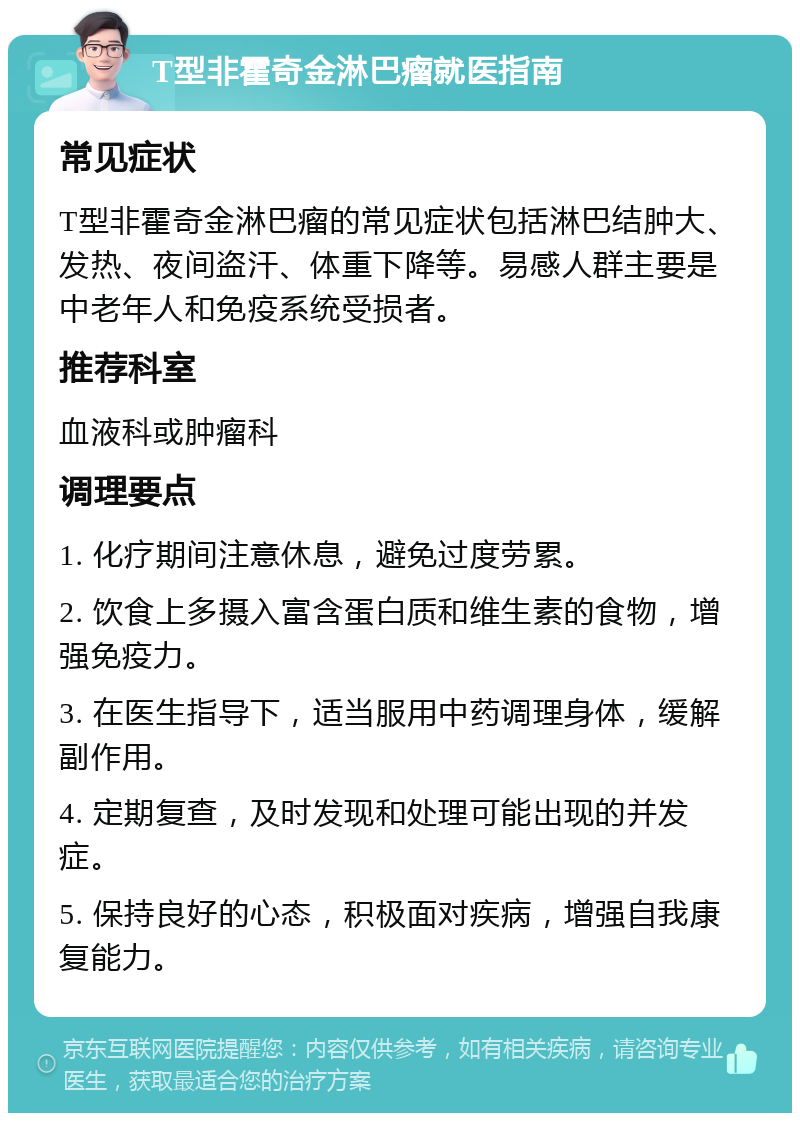 T型非霍奇金淋巴瘤就医指南 常见症状 T型非霍奇金淋巴瘤的常见症状包括淋巴结肿大、发热、夜间盗汗、体重下降等。易感人群主要是中老年人和免疫系统受损者。 推荐科室 血液科或肿瘤科 调理要点 1. 化疗期间注意休息，避免过度劳累。 2. 饮食上多摄入富含蛋白质和维生素的食物，增强免疫力。 3. 在医生指导下，适当服用中药调理身体，缓解副作用。 4. 定期复查，及时发现和处理可能出现的并发症。 5. 保持良好的心态，积极面对疾病，增强自我康复能力。