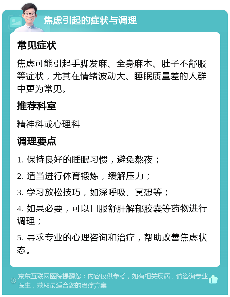 焦虑引起的症状与调理 常见症状 焦虑可能引起手脚发麻、全身麻木、肚子不舒服等症状，尤其在情绪波动大、睡眠质量差的人群中更为常见。 推荐科室 精神科或心理科 调理要点 1. 保持良好的睡眠习惯，避免熬夜； 2. 适当进行体育锻炼，缓解压力； 3. 学习放松技巧，如深呼吸、冥想等； 4. 如果必要，可以口服舒肝解郁胶囊等药物进行调理； 5. 寻求专业的心理咨询和治疗，帮助改善焦虑状态。