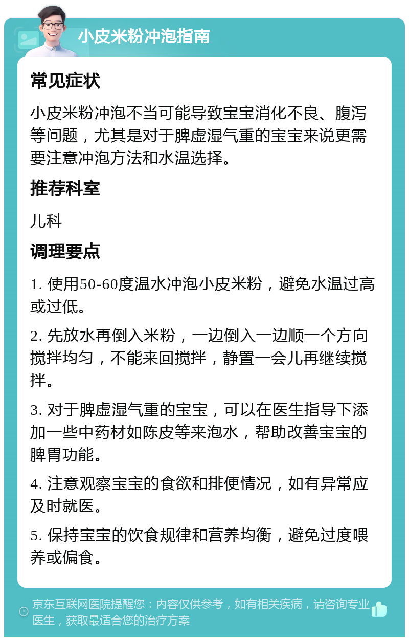 小皮米粉冲泡指南 常见症状 小皮米粉冲泡不当可能导致宝宝消化不良、腹泻等问题，尤其是对于脾虚湿气重的宝宝来说更需要注意冲泡方法和水温选择。 推荐科室 儿科 调理要点 1. 使用50-60度温水冲泡小皮米粉，避免水温过高或过低。 2. 先放水再倒入米粉，一边倒入一边顺一个方向搅拌均匀，不能来回搅拌，静置一会儿再继续搅拌。 3. 对于脾虚湿气重的宝宝，可以在医生指导下添加一些中药材如陈皮等来泡水，帮助改善宝宝的脾胃功能。 4. 注意观察宝宝的食欲和排便情况，如有异常应及时就医。 5. 保持宝宝的饮食规律和营养均衡，避免过度喂养或偏食。