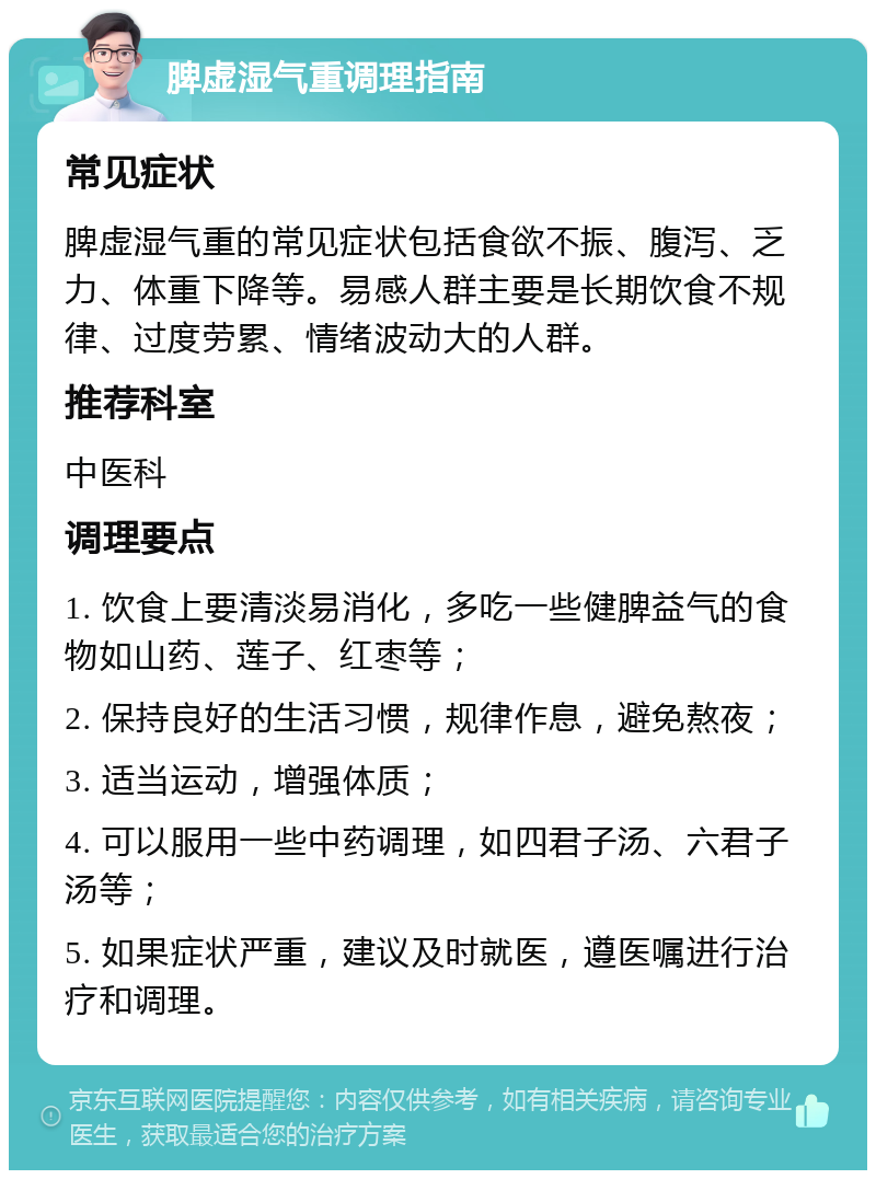 脾虚湿气重调理指南 常见症状 脾虚湿气重的常见症状包括食欲不振、腹泻、乏力、体重下降等。易感人群主要是长期饮食不规律、过度劳累、情绪波动大的人群。 推荐科室 中医科 调理要点 1. 饮食上要清淡易消化，多吃一些健脾益气的食物如山药、莲子、红枣等； 2. 保持良好的生活习惯，规律作息，避免熬夜； 3. 适当运动，增强体质； 4. 可以服用一些中药调理，如四君子汤、六君子汤等； 5. 如果症状严重，建议及时就医，遵医嘱进行治疗和调理。