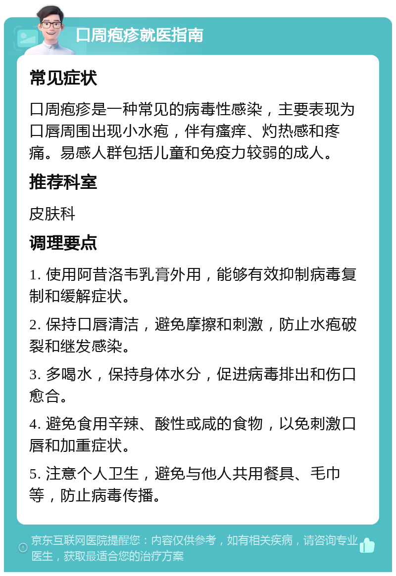 口周疱疹就医指南 常见症状 口周疱疹是一种常见的病毒性感染，主要表现为口唇周围出现小水疱，伴有瘙痒、灼热感和疼痛。易感人群包括儿童和免疫力较弱的成人。 推荐科室 皮肤科 调理要点 1. 使用阿昔洛韦乳膏外用，能够有效抑制病毒复制和缓解症状。 2. 保持口唇清洁，避免摩擦和刺激，防止水疱破裂和继发感染。 3. 多喝水，保持身体水分，促进病毒排出和伤口愈合。 4. 避免食用辛辣、酸性或咸的食物，以免刺激口唇和加重症状。 5. 注意个人卫生，避免与他人共用餐具、毛巾等，防止病毒传播。