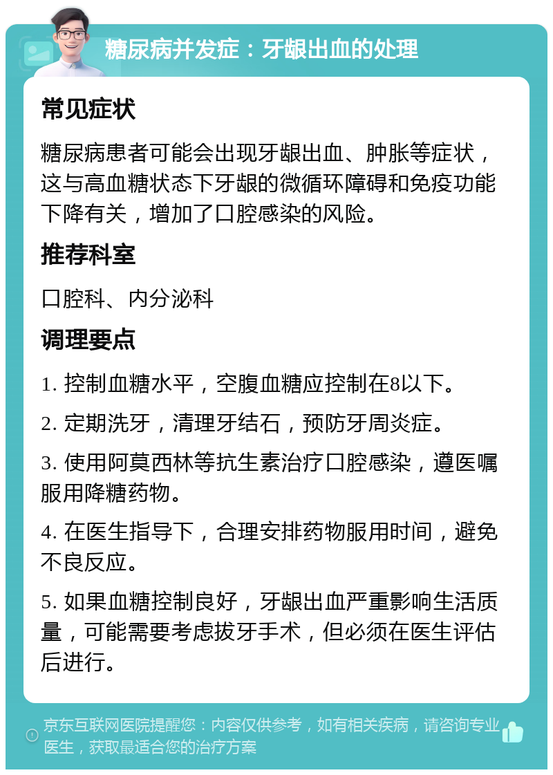 糖尿病并发症：牙龈出血的处理 常见症状 糖尿病患者可能会出现牙龈出血、肿胀等症状，这与高血糖状态下牙龈的微循环障碍和免疫功能下降有关，增加了口腔感染的风险。 推荐科室 口腔科、内分泌科 调理要点 1. 控制血糖水平，空腹血糖应控制在8以下。 2. 定期洗牙，清理牙结石，预防牙周炎症。 3. 使用阿莫西林等抗生素治疗口腔感染，遵医嘱服用降糖药物。 4. 在医生指导下，合理安排药物服用时间，避免不良反应。 5. 如果血糖控制良好，牙龈出血严重影响生活质量，可能需要考虑拔牙手术，但必须在医生评估后进行。