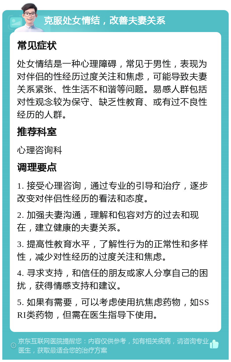 克服处女情结，改善夫妻关系 常见症状 处女情结是一种心理障碍，常见于男性，表现为对伴侣的性经历过度关注和焦虑，可能导致夫妻关系紧张、性生活不和谐等问题。易感人群包括对性观念较为保守、缺乏性教育、或有过不良性经历的人群。 推荐科室 心理咨询科 调理要点 1. 接受心理咨询，通过专业的引导和治疗，逐步改变对伴侣性经历的看法和态度。 2. 加强夫妻沟通，理解和包容对方的过去和现在，建立健康的夫妻关系。 3. 提高性教育水平，了解性行为的正常性和多样性，减少对性经历的过度关注和焦虑。 4. 寻求支持，和信任的朋友或家人分享自己的困扰，获得情感支持和建议。 5. 如果有需要，可以考虑使用抗焦虑药物，如SSRI类药物，但需在医生指导下使用。