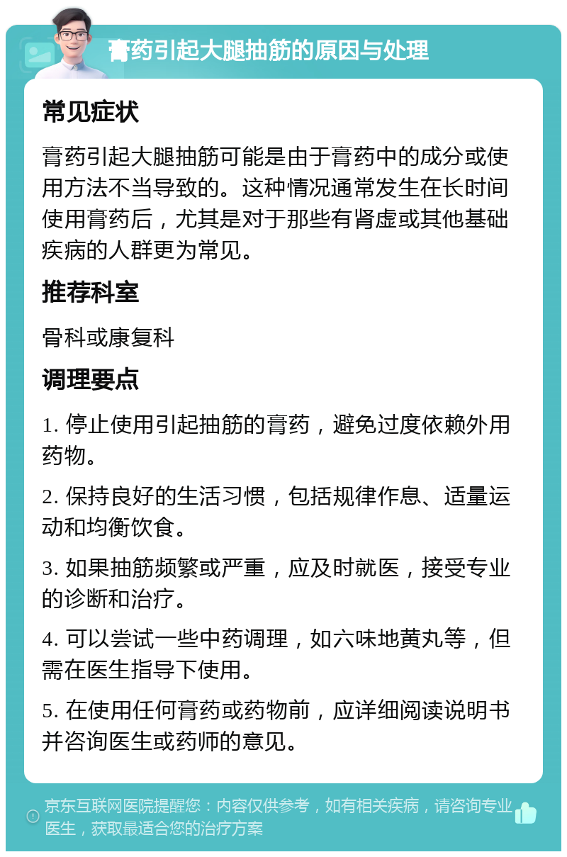 膏药引起大腿抽筋的原因与处理 常见症状 膏药引起大腿抽筋可能是由于膏药中的成分或使用方法不当导致的。这种情况通常发生在长时间使用膏药后，尤其是对于那些有肾虚或其他基础疾病的人群更为常见。 推荐科室 骨科或康复科 调理要点 1. 停止使用引起抽筋的膏药，避免过度依赖外用药物。 2. 保持良好的生活习惯，包括规律作息、适量运动和均衡饮食。 3. 如果抽筋频繁或严重，应及时就医，接受专业的诊断和治疗。 4. 可以尝试一些中药调理，如六味地黄丸等，但需在医生指导下使用。 5. 在使用任何膏药或药物前，应详细阅读说明书并咨询医生或药师的意见。