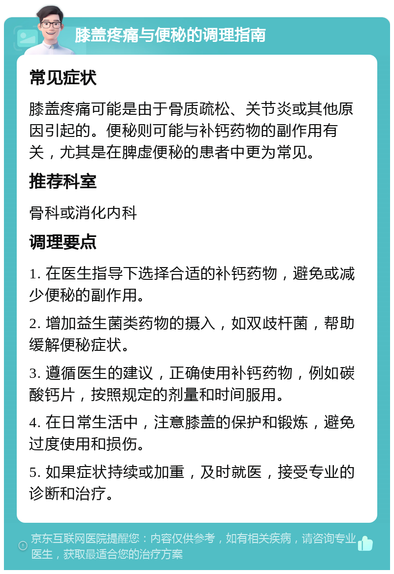 膝盖疼痛与便秘的调理指南 常见症状 膝盖疼痛可能是由于骨质疏松、关节炎或其他原因引起的。便秘则可能与补钙药物的副作用有关，尤其是在脾虚便秘的患者中更为常见。 推荐科室 骨科或消化内科 调理要点 1. 在医生指导下选择合适的补钙药物，避免或减少便秘的副作用。 2. 增加益生菌类药物的摄入，如双歧杆菌，帮助缓解便秘症状。 3. 遵循医生的建议，正确使用补钙药物，例如碳酸钙片，按照规定的剂量和时间服用。 4. 在日常生活中，注意膝盖的保护和锻炼，避免过度使用和损伤。 5. 如果症状持续或加重，及时就医，接受专业的诊断和治疗。