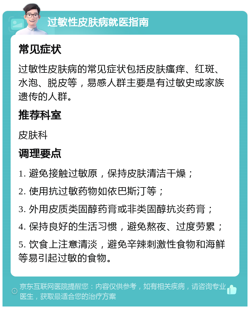 过敏性皮肤病就医指南 常见症状 过敏性皮肤病的常见症状包括皮肤瘙痒、红斑、水泡、脱皮等，易感人群主要是有过敏史或家族遗传的人群。 推荐科室 皮肤科 调理要点 1. 避免接触过敏原，保持皮肤清洁干燥； 2. 使用抗过敏药物如依巴斯汀等； 3. 外用皮质类固醇药膏或非类固醇抗炎药膏； 4. 保持良好的生活习惯，避免熬夜、过度劳累； 5. 饮食上注意清淡，避免辛辣刺激性食物和海鲜等易引起过敏的食物。