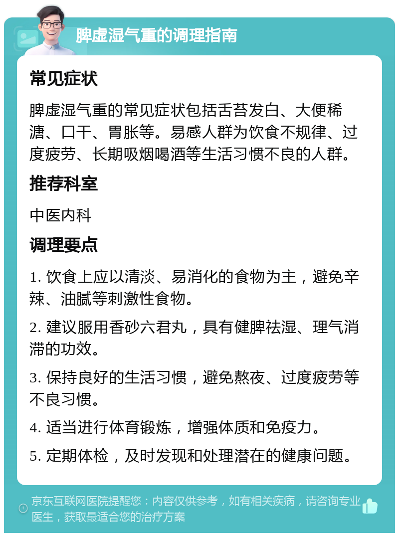 脾虚湿气重的调理指南 常见症状 脾虚湿气重的常见症状包括舌苔发白、大便稀溏、口干、胃胀等。易感人群为饮食不规律、过度疲劳、长期吸烟喝酒等生活习惯不良的人群。 推荐科室 中医内科 调理要点 1. 饮食上应以清淡、易消化的食物为主，避免辛辣、油腻等刺激性食物。 2. 建议服用香砂六君丸，具有健脾祛湿、理气消滞的功效。 3. 保持良好的生活习惯，避免熬夜、过度疲劳等不良习惯。 4. 适当进行体育锻炼，增强体质和免疫力。 5. 定期体检，及时发现和处理潜在的健康问题。