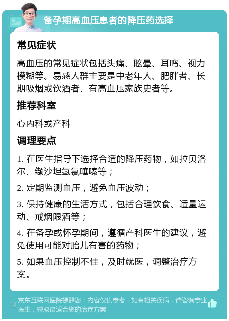 备孕期高血压患者的降压药选择 常见症状 高血压的常见症状包括头痛、眩晕、耳鸣、视力模糊等。易感人群主要是中老年人、肥胖者、长期吸烟或饮酒者、有高血压家族史者等。 推荐科室 心内科或产科 调理要点 1. 在医生指导下选择合适的降压药物，如拉贝洛尔、缬沙坦氢氯噻嗪等； 2. 定期监测血压，避免血压波动； 3. 保持健康的生活方式，包括合理饮食、适量运动、戒烟限酒等； 4. 在备孕或怀孕期间，遵循产科医生的建议，避免使用可能对胎儿有害的药物； 5. 如果血压控制不佳，及时就医，调整治疗方案。