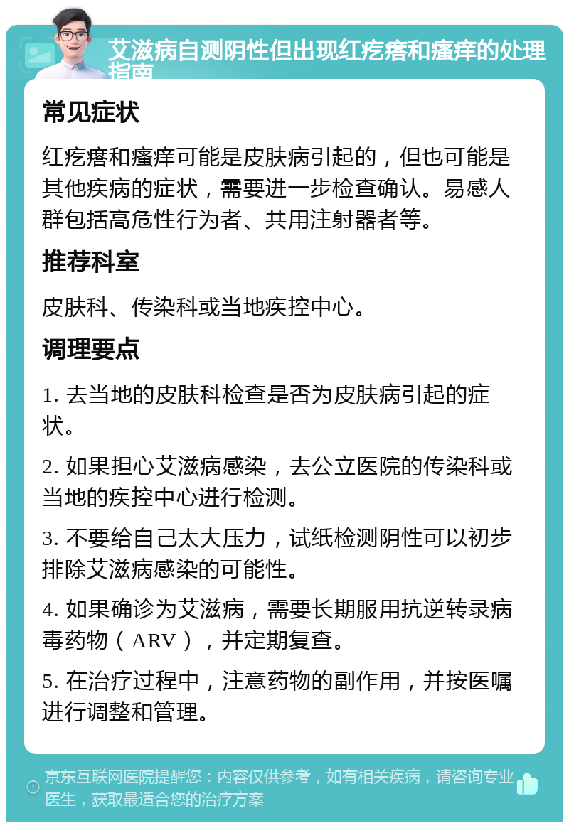 艾滋病自测阴性但出现红疙瘩和瘙痒的处理指南 常见症状 红疙瘩和瘙痒可能是皮肤病引起的，但也可能是其他疾病的症状，需要进一步检查确认。易感人群包括高危性行为者、共用注射器者等。 推荐科室 皮肤科、传染科或当地疾控中心。 调理要点 1. 去当地的皮肤科检查是否为皮肤病引起的症状。 2. 如果担心艾滋病感染，去公立医院的传染科或当地的疾控中心进行检测。 3. 不要给自己太大压力，试纸检测阴性可以初步排除艾滋病感染的可能性。 4. 如果确诊为艾滋病，需要长期服用抗逆转录病毒药物（ARV），并定期复查。 5. 在治疗过程中，注意药物的副作用，并按医嘱进行调整和管理。