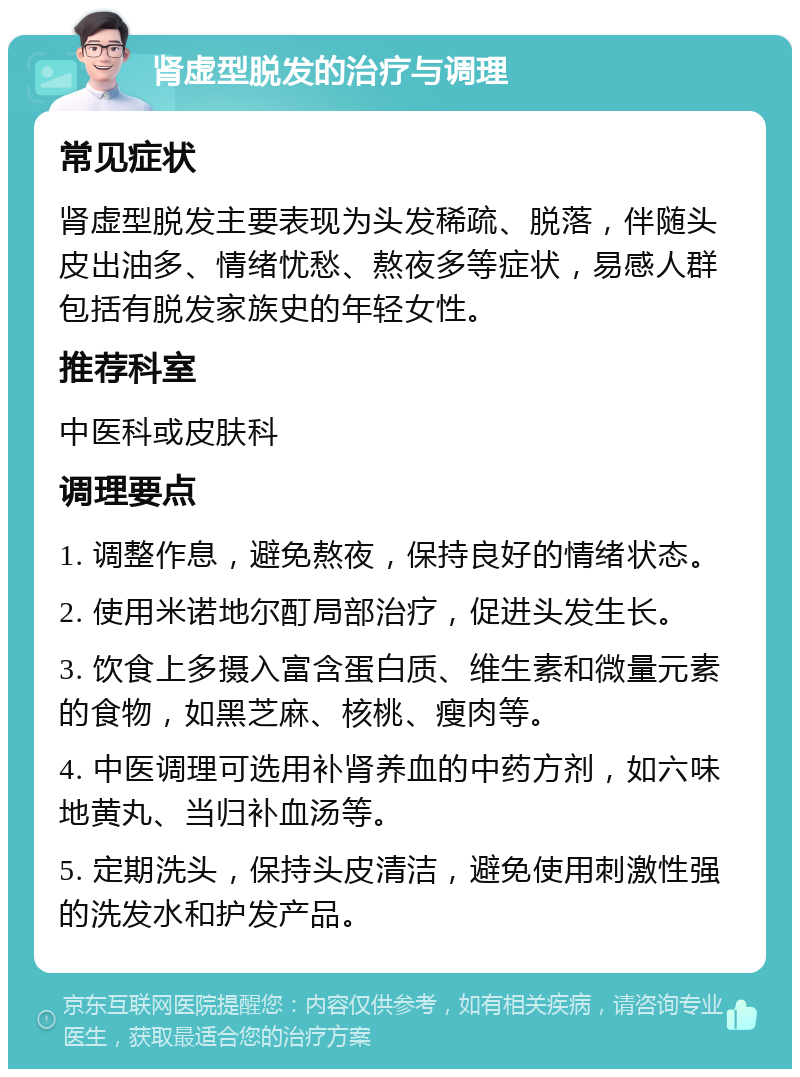 肾虚型脱发的治疗与调理 常见症状 肾虚型脱发主要表现为头发稀疏、脱落，伴随头皮出油多、情绪忧愁、熬夜多等症状，易感人群包括有脱发家族史的年轻女性。 推荐科室 中医科或皮肤科 调理要点 1. 调整作息，避免熬夜，保持良好的情绪状态。 2. 使用米诺地尔酊局部治疗，促进头发生长。 3. 饮食上多摄入富含蛋白质、维生素和微量元素的食物，如黑芝麻、核桃、瘦肉等。 4. 中医调理可选用补肾养血的中药方剂，如六味地黄丸、当归补血汤等。 5. 定期洗头，保持头皮清洁，避免使用刺激性强的洗发水和护发产品。