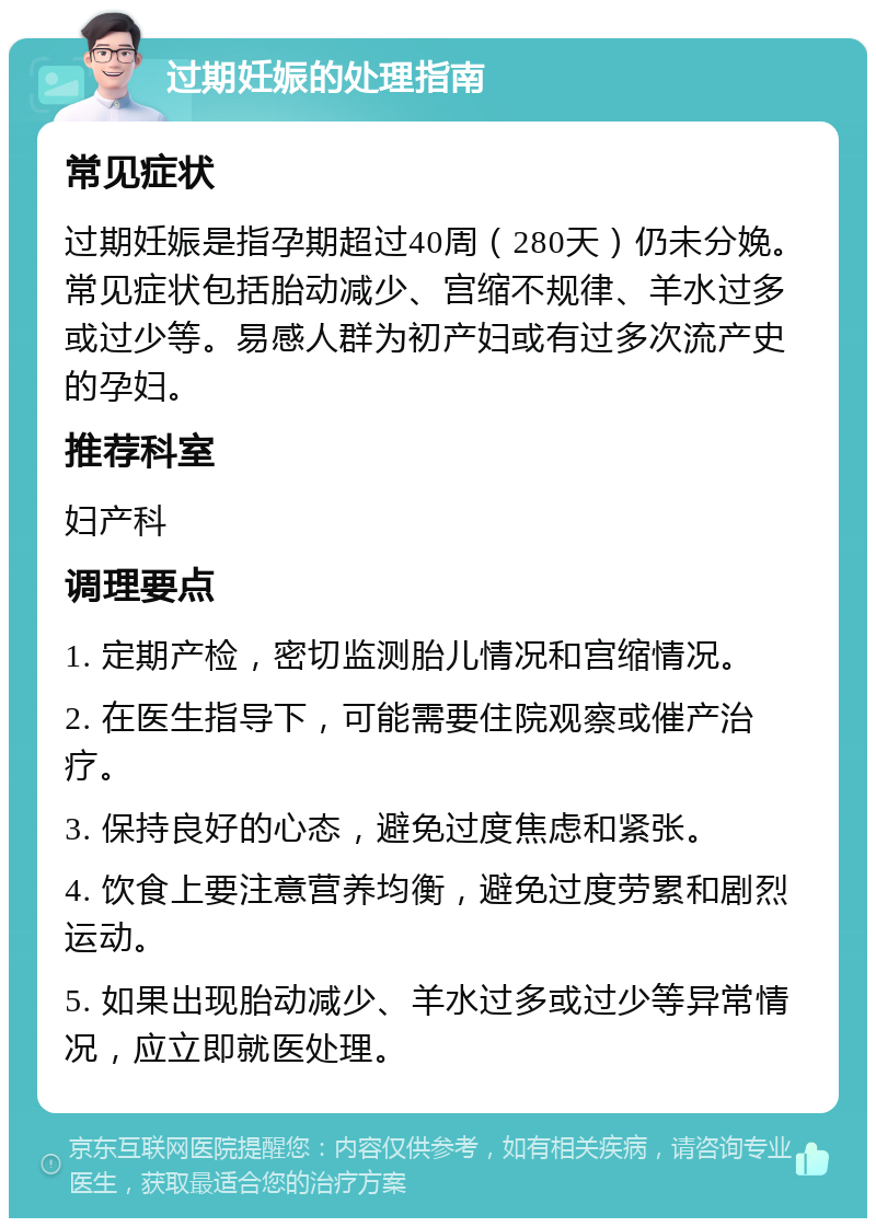 过期妊娠的处理指南 常见症状 过期妊娠是指孕期超过40周（280天）仍未分娩。常见症状包括胎动减少、宫缩不规律、羊水过多或过少等。易感人群为初产妇或有过多次流产史的孕妇。 推荐科室 妇产科 调理要点 1. 定期产检，密切监测胎儿情况和宫缩情况。 2. 在医生指导下，可能需要住院观察或催产治疗。 3. 保持良好的心态，避免过度焦虑和紧张。 4. 饮食上要注意营养均衡，避免过度劳累和剧烈运动。 5. 如果出现胎动减少、羊水过多或过少等异常情况，应立即就医处理。