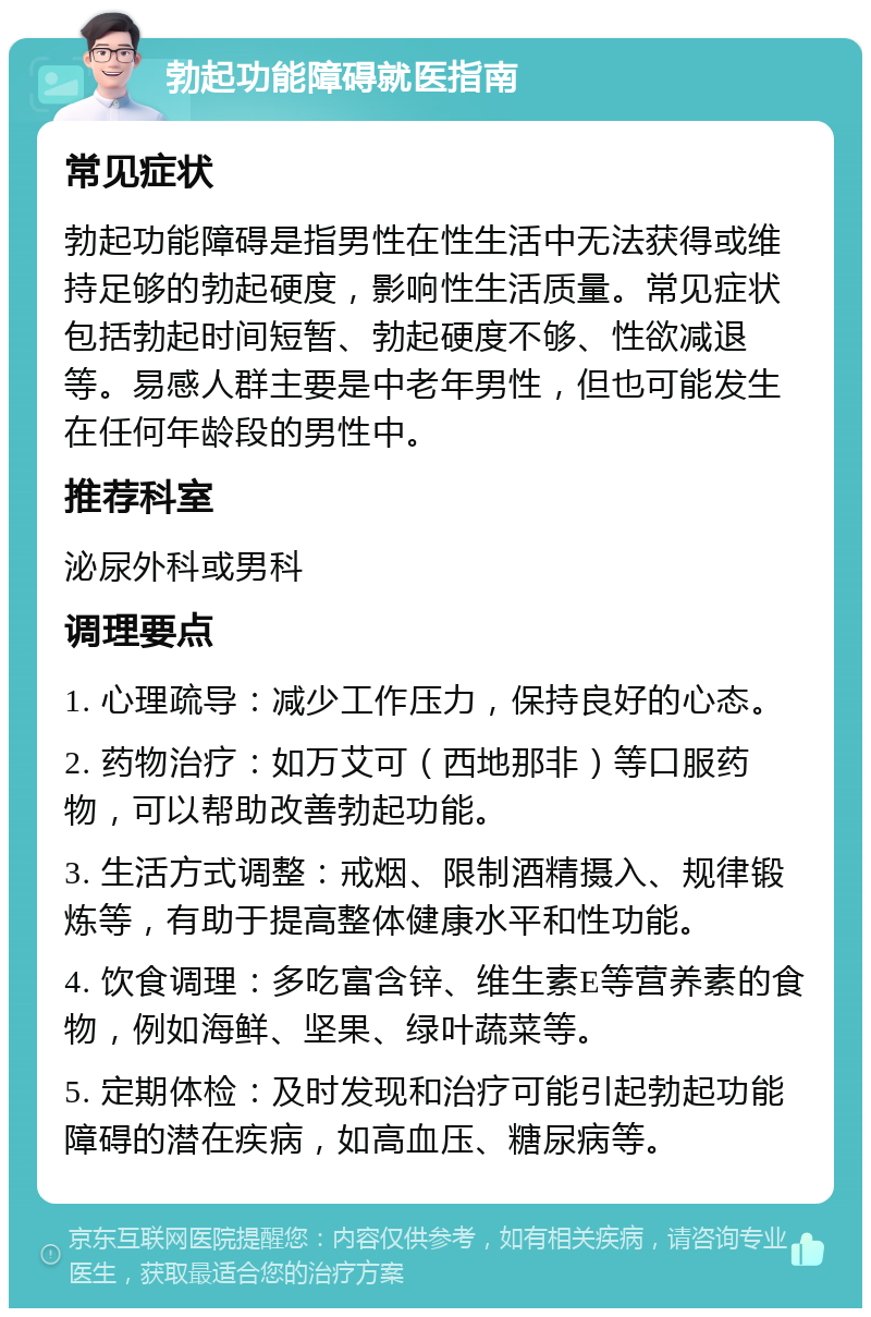 勃起功能障碍就医指南 常见症状 勃起功能障碍是指男性在性生活中无法获得或维持足够的勃起硬度，影响性生活质量。常见症状包括勃起时间短暂、勃起硬度不够、性欲减退等。易感人群主要是中老年男性，但也可能发生在任何年龄段的男性中。 推荐科室 泌尿外科或男科 调理要点 1. 心理疏导：减少工作压力，保持良好的心态。 2. 药物治疗：如万艾可（西地那非）等口服药物，可以帮助改善勃起功能。 3. 生活方式调整：戒烟、限制酒精摄入、规律锻炼等，有助于提高整体健康水平和性功能。 4. 饮食调理：多吃富含锌、维生素E等营养素的食物，例如海鲜、坚果、绿叶蔬菜等。 5. 定期体检：及时发现和治疗可能引起勃起功能障碍的潜在疾病，如高血压、糖尿病等。