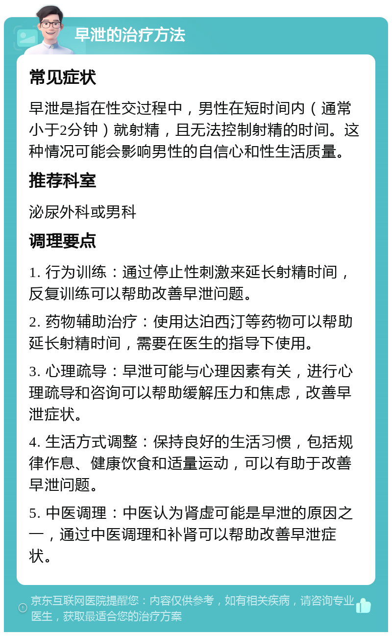 早泄的治疗方法 常见症状 早泄是指在性交过程中，男性在短时间内（通常小于2分钟）就射精，且无法控制射精的时间。这种情况可能会影响男性的自信心和性生活质量。 推荐科室 泌尿外科或男科 调理要点 1. 行为训练：通过停止性刺激来延长射精时间，反复训练可以帮助改善早泄问题。 2. 药物辅助治疗：使用达泊西汀等药物可以帮助延长射精时间，需要在医生的指导下使用。 3. 心理疏导：早泄可能与心理因素有关，进行心理疏导和咨询可以帮助缓解压力和焦虑，改善早泄症状。 4. 生活方式调整：保持良好的生活习惯，包括规律作息、健康饮食和适量运动，可以有助于改善早泄问题。 5. 中医调理：中医认为肾虚可能是早泄的原因之一，通过中医调理和补肾可以帮助改善早泄症状。